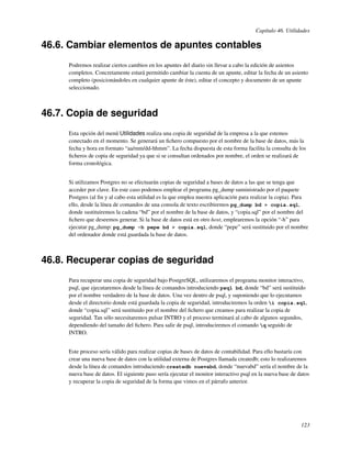 Capítulo 46. Utilidades

46.6. Cambiar elementos de apuntes contables
     Podremos realizar ciertos cambios en los apuntes del diario sin llevar a cabo la edición de asientos
     completos. Concretamente estará permitido cambiar la cuenta de un apunte, editar la fecha de un asiento
     completo (posicionándoles en cualquier apunte de éste), editar el concepto y documento de un apunte
     seleccionado.



46.7. Copia de seguridad
     Esta opción del menú Utilidades realiza una copia de seguridad de la empresa a la que estemos
     conectado en el momento. Se generará un ﬁchero compuesto por el nombre de la base de datos, más la
     fecha y hora en formato “aa/mm/dd-hhmm”. La fecha dispuesta de esta forma facilita la consulta de los
     ﬁcheros de copia de seguridad ya que si se consultan ordenados por nombre, el orden se realizará de
     forma cronológica.


     Si utilizamos Postgres no se efectuarán copias de seguridad a bases de datos a las que se tenga que
     acceder por clave. En este caso podemos emplear el programa pg_dump suministrado por el paquete
     Postgres (al ﬁn y al cabo esta utilidad es la que emplea nuestra aplicación para realizar la copia). Para
     ello, desde la línea de comandos de una consola de texto escribiremos pg_dump bd > copia.sql,
     donde sustituiremos la cadena “bd” por el nombre de la base de datos, y “copia.sql” por el nombre del
     ﬁchero que deseemos generar. Si la base de datos está en otro host, emplearemos la opción “-h” para
     ejecutar pg_dump: pg_dump -h pepe bd > copia.sql, donde “pepe” será sustituido por el nombre
     del ordenador donde está guardada la base de datos.



46.8. Recuperar copias de seguridad
     Para recuperar una copia de seguridad bajo PostgreSQL, utilizaremos el programa monitor interactivo,
     psql, que ejecutaremos desde la línea de comandos introduciendo psql bd, donde “bd” será sustituido
     por el nombre verdadero de la base de datos. Una vez dentro de psql, y suponiendo que lo ejecutamos
     desde el directorio donde está guardada la copia de seguridad, introduciremos la orden i copia.sql,
     donde “copia.sql” será sustituido por el nombre del ﬁchero que creamos para realizar la copia de
     seguridad. Tan sólo necesitaremos pulsar INTRO y el proceso terminará al cabo de algunos segundos,
     dependiendo del tamaño del ﬁchero. Para salir de psql, introduciremos el comando q seguido de
     INTRO.


     Este proceso sería válido para realizar copias de bases de datos de contabilidad. Para ello bastaría con
     crear una nueva base de datos con la utilidad externa de Postgres llamada createdb; esto lo realizaremos
     desde la línea de comandos introduciendo createdb nuevabd, donde “nuevabd” sería el nombre de la
     nueva base de datos. El siguiente paso sería ejecutar el monitor interactivo psql en la nueva base de datos
     y recuperar la copia de seguridad de la forma que vimos en el párrafo anterior.




                                                                                                            123
 