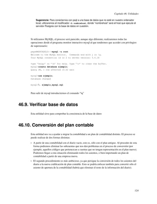 Capítulo 46. Utilidades

           Sugerencia: Para conectarnos con psql a una base de datos que no esté en nuestro ordenador
           local, utilizaremos el modiﬁcador -h nombrehost, donde “nombrehost” será el host que ejecute el
           servidor Postgres con la base de datos en cuestión.




     Si utilizamos MySQL, el proceso será parecido, aunque algo diferente; realizaremos todas las
     operaciones desde el programa monitor interactivo mysql al que tendremos que acceder con privilegios
     de superusuario:

     pepe@MORTADELO:~>mysql -u root
     Welcome to the MySQL monitor. Commands end with ; or g.
     Your MySQL connection id is 2 to server version: 5.0.18

     Type ’help;’ or ’h’ for help. Type ’c’ to clear the buffer.
     mysql>create database ejemplo;
     Query OK, 1 row affected (0.02 sec)

     mysql>use ejemplo;
     Database changed

     mysql>. ejemplo_mysql.sql



     Para salir de mysql introduciremos el comando “q”



46.9. Veriﬁcar base de datos
     Esta utilidad sirve para comprobar la consistencia de la base de datos



46.10. Conversión del plan contable
     Esta utilidad nos va a ayudar a migrar la contabilidad a un plan de contabilidad distinto. El proceso se
     puede realizar de dos formas distintas:

     •   A partir de una contabilidad con el diario vacío, esto es, sólo con el plan antiguo. Al proceder de esta
         forma podremos eliminar las subcuentas que nos den problemas en el proceso de conversión (por
         ejemplo, aquellos códigos que pertenezcan a cuentas que no tengan representación en el plan nuevo).
         Podremos llegar a esta situación eliminando todos los asientos, o bien importando un plan de
         contabilidad a partir de una empresa nueva.
     •   El segundo procedimiento es más ambicioso, ya que persigue la conversión de todos los asientos del
         diario a la nueva codiﬁcación de plan contable. Esto se podría enfocar también para convertir sólo el
         asiento de apertura de la contabilidad (habría que eliminar el resto de la información del diario).




                                                                                                              124
 