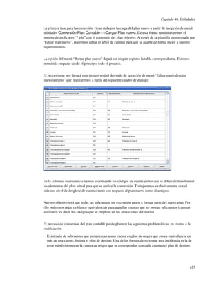 Capítulo 46. Utilidades

La primera fase para la conversión viene dada por la carga del plan nuevo a partir de la opción de menú
utilidades Conversión Plan Contable−→Cargar Plan nuevo. De esta forma suministraremos el
nombre de un ﬁchero “*.pln” con el contenido del plan objetivo. A través de la plantilla suministrada por
“Editar plan nuevo”, podremos editar el árbol de cuentas para que se adapte de forma mejor a nuestro
requerimientos.


La opción del menú “Borrar plan nuevo” dejará sin ningún registro la tabla correspondiente. Esto nos
permitiría empezar desde el principio todo el proceso.


El proceso que nos llevará más tiempo será el derivado de la opción de menú “Editar equivalencias
nuevo/antiguo” que realizaremos a partir del siguiente cuadro de diálogo:




En la columna equivalencia iremos escribiendo los códigos de cuenta en los que se deben de transformar
los elementos del plan actual para que se realice la conversión. Trabajaremos exclusivamente con el
máximo nivel de desglose de cuentas tanto con respecto al plan nuevo como al antiguo.


Nuestro objetivo será que todas las subcuentas sin excepción pasen a formar parte del nuevo plan. Por
ello podremos dejar en blanco equivalencias para aquellas cuentas que no posean subcuentas (cuentas
auxiliares; es decir los códigos que se emplean en las anotaciones del diario).


El proceso de conversión del plan contable puede plantear las siguientes problemáticas, en cuanto a la
codiﬁcación:

•   Existencia de subcuentas que pertenezcan a una cuenta en plan de origen que posea equivalencia en
    más de una cuenta distinta el plan de destino. Una de las formas de solventar esta incidencia es la de
    crear subdivisiones en la cuenta de origen que se correspondan con cada cuenta del plan de destino.




                                                                                                        125
 