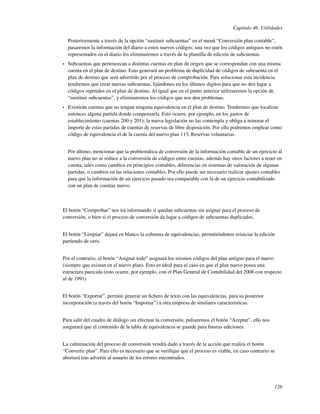 Capítulo 46. Utilidades

    Posteriormente a través de la opción “sustituir subcuentas” en el menú “Conversión plan contable”,
    pasaremos la información del diario a estos nuevos códigos; una vez que los códigos antiguos no estén
    representados en el diario los eliminaremos a través de la plantilla de edición de subcuentas.
•   Subcuentas que pertenezcan a distintas cuentas en plan de origen que se correspondan con una misma
    cuenta en el plan de destino. Esto generará un problema de duplicidad de códigos de subcuenta en el
    plan de destino que será advertido por el proceso de comprobación. Para solucionar esta incidencia
    tendremos que crear nuevas subcuentas, ﬁjándonos en los últimos dígitos para que no den lugar a
    códigos repetidos en el plan de destino. Al igual que en el punto anterior utilizaremos la opción de
    “sustituir subcuentas”, y eliminaremos los códigos que nos den problemas.
•   Existirán cuentas que no tengan ninguna equivalencia en el plan de destino. Tendremos que localizar
    entonces alguna partida donde compensarla. Esto ocurre, por ejemplo, en los gastos de
    establecimiento (cuentas 200 y 201); la nueva legislación no las contempla y obliga a minorar el
    importe de estas partidas de cuentas de reservas de libre disposición. Por ello podremos emplear como
    código de equivalencia el de la cuenta del nuevo plan 113, Reservas voluntarias.


    Por último, mencionar que la problemática de conversión de la información contable de un ejercicio al
    nuevo plan no se reduce a la conversión de códigos entre cuentas, además hay otros factores a tener en
    cuenta, tales como cambios en principios contables, diferencias en sistemas de valoración de algunas
    partidas, o cambios en las relaciones contables. Por ello puede ser necesario realizar ajustes contables
    para que la información de un ejercicio pasado sea comparable con la de un ejercicio contabilizado
    con un plan de cuentas nuevo.



El botón “Comprobar” nos irá informando si quedan subcuentas sin asignar para el proceso de
conversión, o bien si el proceso de conversión da lugar a códigos de subcuentas duplicados.


El botón “Limpiar” dejará en blanco la columna de equivalencias, permitiéndonos reiniciar la edición
partiendo de cero.


Por el contrario, el botón “Asignar todo” asignará los mismos códigos del plan antiguo para el nuevo
(siempre que existan en el nuevo plan). Esto es ideal para el caso en que el plan nuevo posea una
estructura parecida (esto ocurre, por ejemplo, con el Plan General de Contabilidad del 2008 con respecto
al de 1991)


El botón “Exportar”, permite generar un ﬁchero de texto con las equivalencias, para su posterior
incorporación (a través del botón “Importar”) a otra empresa de similares características.


Para salir del cuadro de diálogo sin efectuar la conversión, pulsaremos el botón “Aceptar”, ello nos
asegurará que el contenido de la tabla de equivalencia se guarde para futuras ediciones.


La culminación del proceso de conversión vendrá dado a través de la acción que realiza el botón
“Convertir plan”. Para ello es necesario que se veriﬁque que el proceso es viable, en caso contrario se
abortará tras advertir al usuario de los errores encontrados.




                                                                                                        126
 