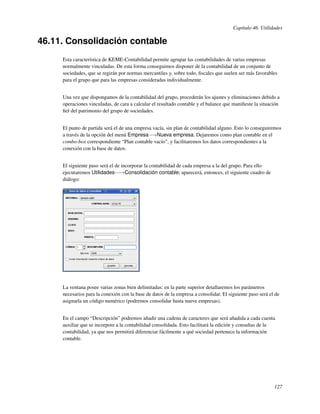 Capítulo 46. Utilidades

46.11. Consolidación contable
     Esta característica de KEME-Contabilidad permite agrupar las contabilidades de varias empresas
     normalmente vinculadas. De esta forma conseguimos disponer de la contabilidad de un conjunto de
     sociedades, que se regirán por normas mercantiles y, sobre todo, ﬁscales que suelen ser más favorables
     para el grupo que para las empresas consideradas individualmente.


     Una vez que dispongamos de la contabilidad del grupo, procederán los ajustes y eliminaciones debido a
     operaciones vinculadas, de cara a calcular el resultado contable y el balance que maniﬁeste la situación
     ﬁel del patrimonio del grupo de sociedades.


     El punto de partida será el de una empresa vacía, sin plan de contabilidad alguno. Esto lo conseguiremos
     a través de la opción del menú Empresa−→Nueva empresa. Dejaremos como plan contable en el
     combo-box correspondiente “Plan contable vacío”, y facilitaremos los datos correspondientes a la
     conexión con la base de datos.


     El siguiente paso será el de incorporar la contabilidad de cada empresa a la del grupo. Para ello
     ejecutaremos Utilidades-−→Consolidación contable; aparecerá, entonces, el siguiente cuadro de
     diálogo:




     La ventana posee varias zonas bien delimitadas: en la parte superior detallaremos los parámetros
     necesarios para la conexión con la base de datos de la empresa a consolidar. El siguiente paso será el de
     asignarla un código numérico (podremos consolidar hasta nueve empresas).


     En el campo “Descripción” podremos añadir una cadena de caracteres que será añadida a cada cuenta
     auxiliar que se incorpore a la contabilidad consolidada. Esto facilitará la edición y consultas de la
     contabilidad, ya que nos permitirá diferenciar fácilmente a qué sociedad pertenece la información
     contable.




                                                                                                           127
 