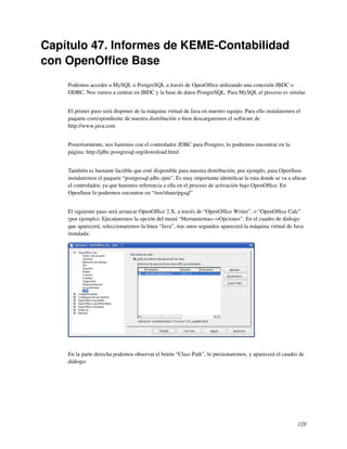 Capítulo 47. Informes de KEME-Contabilidad
con OpenOfﬁce Base
    Podemos acceder a MySQL o PostgreSQL a través de OpenOfﬁce utilizando una conexión JBDC o
    ODBC. Nos vamos a centrar en JBDC y la base de datos PostgreSQL. Para MySQL el proceso es similar.


    El primer paso será disponer de la máquina virtual de Java en nuestro equipo. Para ello instalaremos el
    paquete correspondiente de nuestra distribución o bien descargaremos el software de
    http://www.java.com


    Posteriormente, nos haremos con el controlador JDBC para Postgres; lo podremos encontrar en la
    página: http://jdbc.postgresql.org/download.html


    También es bastante factible que esté disponible para nuestra distribución; por ejemplo, para OpenSuse
    instalaremos el paquete “postgresql-jdbc.rpm”. Es muy importante identiﬁcar la ruta donde se va a ubicar
    el controlador, ya que haremos referencia a ella en el proceso de activación bajo OpenOfﬁce. En
    OpenSuse lo podremos encontrar en “/usr/share/pgsql”


    El siguiente paso será arrancar OpenOfﬁce 2.X, a través de “OpenOfﬁce Writer”, o “OpenOfﬁce Calc”
    (por ejemplo). Ejecutaremos la opción del menú “Herramientas-->Opciones”. En el cuadro de diálogo
    que aparecerá, seleccionaremos la línea “Java”, tras unos segundos aparecerá la máquina virtual de Java
    instalada:




    En la parte derecha podemos observar el botón “Class Path”, lo presionaremos, y aparecerá el cuadro de
    diálogo:




                                                                                                         128
 