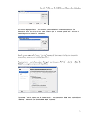 Capítulo 47. Informes de KEME-Contabilidad con OpenOfﬁce Base




Pulsaremos “Agregar archivo” y buscaremos el controlador Java al que hacíamos mención con
anterioridad (no es más que un archivo con la extensión .jar). El resultado quedará más o menos de la
forma: (depende del nombre del controlador)




Ya sólo nos queda pulsar los botones “Aceptar” para guardar la conﬁguración. Para que los cambios
tengan efecto, tendremos que reiniciar OpenOfﬁce.


Para conectarnos a nuestra base de datos “Postgres” seleccionaremos Archivo-−→Nuevo-−→Base de
datos, bajo cualquier componente de OpenOfﬁce:




Elegiremos “Conectar con una base de datos existente” y seleccionaremos “JDBC” en el combo inferior.
Para pasar a la siguiente fase, pulsaremos el botón “Siguiente”:




                                                                                                        129
 