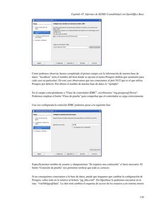 Capítulo 47. Informes de KEME-Contabilidad con OpenOfﬁce Base




Como podemos observar, hemos completado el primer campo con la información de nuestra base de
datos: “localhost” sería el nombre del host donde se ejecuta el motor Postgres (habría que sustituirlo para
cada caso en particular). En este caso observamos que nos conectamos al port 5432 que es el que utiliza
Postgres por defecto. Por último el nombre de nuestra base de datos es “ejemplo”


En el campo correspondiente a “Clase de controlador JDBC”, escribiremos “org.postgresql.Driver”.
Podremos emplear el botón “Clase de prueba” para comprobar que el controlador se carga correctamente.


Una vez conﬁgurada la conexión JDBC podemos pasar a la siguiente fase:




Especiﬁcaremos nombre de usuario y chequearemos “Se requiere una contraseña” si fuera necesario. El
botón “Conexión de prueba” nos permitirá veriﬁcar que todo es correcto.


Si no conseguimos conectarnos a la base de datos, puede que tengamos que cambiar la conﬁguración de
Postgres, sobre todo en lo relativo al ﬁchero “pg_hba.conf”. En OpenSuse lo podremos encontrar en la
ruta: “/var/lib/pgsql/data”. La idea será cambiar el esquema de acceso de los usuarios a un sistema menos




                                                                                                       130
 