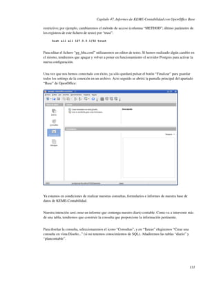 Capítulo 47. Informes de KEME-Contabilidad con OpenOfﬁce Base

restrictivo; por ejemplo, cambiaremos el método de acceso (columna “METHOD”; último parámetro de
los registros de este ﬁchero de texto) por “trust”:

      host all all 127.0.0.1/32 trust



Para editar el ﬁchero “pg_hba.conf” utilizaremos un editor de texto. Si hemos realizado algún cambio en
el mismo, tendremos que apagar y volver a poner en funcionamiento el servidor Postgres para activar la
nueva conﬁguración.


Una vez que nos hemos conectado con éxito, ya sólo quedará pulsar el botón “Finalizar” para guardar
todos los settings de la conexión en un archivo. Acto seguido se abrirá la pantalla principal del apartado
“Base” de OpenOfﬁce:




Ya estamos en condiciones de realizar nuestras consultas, formularios e informes de nuestra base de
datos de KEME-Contabilidad.


Nuestra intención será crear un informe que contenga nuestro diario contable. Como va a intervenir más
de una tabla, tendremos que construir la consulta que proporcione la información pertinente.


Para diseñar la consulta, seleccionaremos el icono “Consultas”, y en “Tareas” elegiremos “Crear una
consulta en vista Diseño...” (si no tenemos conocimientos de SQL). Añadiremos las tablas “diario” y
“plancontable”.




                                                                                                       131
 