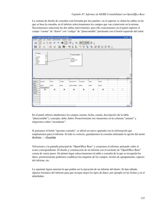 Capítulo 47. Informes de KEME-Contabilidad con OpenOfﬁce Base

La ventana de diseño de consultas está formada por dos paneles: en el superior se sitúan las tablas en las
que se basa la consulta, en el inferior seleccionaremos los campos que van a intervenir en la misma.
Necesitaremos relacionar las dos tablas intervinientes; para ello conectaremos en el panel superior el
campo “cuenta” de “diario” con “codigo” de “plancontable” pinchando con el botón izquierdo del ratón.




En el panel inferior añadiremos los campos asiento, fecha, cuenta, descripción (de la tabla
“plancontable”), concepto, debe, haber. Posteriormente nos situaremos en la columna “asiento” y
elegiremos orden “ascendente”.


Si pulsamos el botón “ejecutar consulta”, se abrirá un nuevo apartado con la información que
emplearemos para el informe. Si todo es correcto, guardaremos la consulta utilizando la opción del menú
Archivo-−→Guardar


Volveremos a la pantalla principal de “OpenOfﬁce Base” y crearemos el informe, pulsando sobre el
icono correspondiente. El diseño y construcción de un informe con el asistente de “OpenOfﬁce Base”
consta de varios pasos. En primer lugar seleccionaremos la tabla o consulta de la que se recogerán los
datos, posteriormente podremos establecer las etiquetas de los campos, niveles de agrupamiento, aspecto
del informe, etc.


La siguiente ﬁgura muestra lo que podría ser la ejecución de un informe del diario. Se han editado
algunos formatos del informe para que recojan mejor los tipos de datos: por ejemplo en las fechas y en el
debe/haber.




                                                                                                      132
 