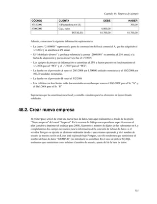 Capítulo 48. Empresa de ejemplo

         CÓDIGO                   CUENTA                                     DEBE                     HABER
         47520000                 H.P.acreedora por I.S.                                                300,00
         57000000                 Caja, euros                               6.000,00
                                                TOTALES:                  81.700,00                  81.700,00


     Además, conocemos la siguiente información suplementaria:

     •    La cuenta “21100001” representa la parte de construcción del local comercial A, que fue adquirido el
          1/7/2002 y se amortiza al 2% anual.
     •    El “Mobiliario diverso” a que hace referencia la cuenta “21600001” se amortiza al 20% anual, y la
          fecha de adquisición y puesta en servicio fue el 1/7/2005.
     •    Los equipos de proceso de información se amortizan al 25% y fueron puestos en funcionamiento el
          1/1/2006 para el “PC1” y el 1/1/2007 para el “PC2”.
     •    La deuda con el proveedor A vence el 20/1/2008 por 1.500,00 unidades monetarias y el 10/2/2008 por
          500,00 unidades monetarias.
     •    La deuda con el proveedor B vence el 5/2/2008
     •    Los créditos con los clientes están documentados en recibos que vencen el 10/1/2008 para el Sr. “A”, y
          el 16/1/2008 para el Sr. “B”


     Suponemos que las amortizaciones ﬁscal y contable coinciden para los elementos de inmovilizado
     señalados.



48.2. Crear nueva empresa
     El primer paso será el de crear una nueva base de datos, tarea que realizaremos a través de la opción
     “Nueva empresa” del menú “Empresa”. En la ventana de diálogo correspondiente especiﬁcaremos el
     plan contable a importar (el estándar para 2008), ﬁjaremos el número de dígitos de las subcuentas en 8, y
     completaremos los campos necesarios para la información de la conexión de la base de datos; si el
     servidor Postgres se ejecuta en el mismo ordenador desde el que estamos operando, y si el nombre de
     usuario de nuestra sesión en Linux está registrado bajo Postgres, tan sólo tendremos que suministrar el
     nombre de base de datos “EJEMPLO” (no introducir las comillas). En el caso de utilizar MySQL
     tendremos que suministrar como mínimo el nombre de usuario, aparte del de la base de datos.




                                                                                                              135
 