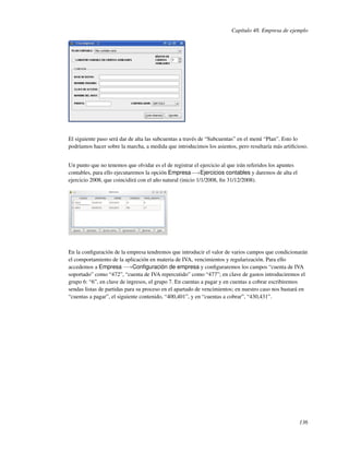 Capítulo 48. Empresa de ejemplo




El siguiente paso será dar de alta las subcuentas a través de “Subcuentas” en el menú “Plan”. Esto lo
podríamos hacer sobre la marcha, a medida que introducimos los asientos, pero resultaría más artiﬁcioso.


Un punto que no tenemos que olvidar es el de registrar el ejercicio al que irán referidos los apuntes
contables, para ello ejecutaremos la opción Empresa−→Ejercicios contables y daremos de alta el
ejercicio 2008, que coincidirá con el año natural (inicio 1/1/2008, ﬁn 31/12/2008).




En la conﬁguración de la empresa tendremos que introducir el valor de varios campos que condicionarán
el comportamiento de la aplicación en materia de IVA, vencimientos y regularización. Para ello
accedemos a Empresa −→Conﬁguración de empresa y conﬁguraremos los campos “cuenta de IVA
soportado” como “472”, “cuenta de IVA repercutido” como “477”; en clave de gastos introduciremos el
grupo 6: “6”, en clave de ingresos, el grupo 7. En cuentas a pagar y en cuentas a cobrar escribiremos
sendas listas de partidas para su proceso en el apartado de vencimientos; en nuestro caso nos bastará en
“cuentas a pagar”, el siguiente contenido, “400,401”, y en “cuentas a cobrar”, “430,431”.




                                                                                                        136
 