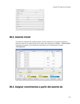 Capítulo 48. Empresa de ejemplo




48.3. Asiento inicial
      Ya estamos en condiciones de introducir asientos, por ello comenzamos con el asiento de apertura a
      partir de los datos de los saldos iniciales de las cuentas. Nos introducimos en Diario −→Nuevo asiento
      y generamos los apuntes con la información suministrada, tras lo cual pulsaremos el botón
      “INCORPORAR”:




48.4. Asignar vencimientos a partir del asiento de



                                                                                                        137
 