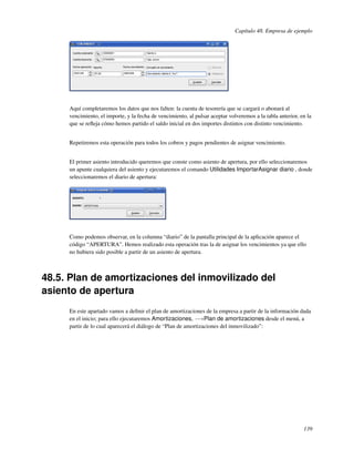 Capítulo 48. Empresa de ejemplo




     Aquí completaremos los datos que nos falten: la cuenta de tesorería que se cargará o abonará al
     vencimiento, el importe, y la fecha de vencimiento, al pulsar aceptar volveremos a la tabla anterior, en la
     que se reﬂeja cómo hemos partido el saldo inicial en dos importes distintos con distinto vencimiento.


     Repetiremos esta operación para todos los cobros y pagos pendientes de asignar vencimiento.


     El primer asiento introducido queremos que conste como asiento de apertura, por ello seleccionaremos
     un apunte cualquiera del asiento y ejecutaremos el comando Utilidades ImportarAsignar diario , donde
     seleccionaremos el diario de apertura:




     Como podemos observar, en la columna “diario” de la pantalla principal de la aplicación aparece el
     código “APERTURA”. Hemos realizado esta operación tras la de asignar los vencimientos ya que ello
     no hubiera sido posible a partir de un asiento de apertura.



48.5. Plan de amortizaciones del inmovilizado del
asiento de apertura
     En este apartado vamos a deﬁnir el plan de amortizaciones de la empresa a partir de la información dada
     en el inicio; para ello ejecutaremos Amortizaciones, −→Plan de amortizaciones desde el menú, a
     partir de lo cual aparecerá el diálogo de “Plan de amortizaciones del inmovilizado”:




                                                                                                            139
 
