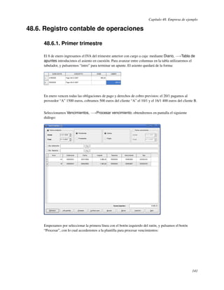 Capítulo 48. Empresa de ejemplo

48.6. Registro contable de operaciones

     48.6.1. Primer trimestre

     El 8 de enero ingresamos el IVA del trimestre anterior con cargo a caja: mediante Diario, −→Tabla de
     apuntes introducimos el asiento en cuestión. Para avanzar entre columnas en la tabla utilizaremos el
     tabulador, y pulsaremos “intro” para terminar un apunte. El asiento quedará de la forma:




     En enero vencen todas las obligaciones de pago y derechos de cobro previstos: el 20/1 pagamos al
     proveedor “A” 1500 euros, cobramos 500 euros del cliente “A” el 10/1 y el 16/1 400 euros del cliente B.


     Seleccionamos Vencimientos, −→Procesar vencimiento; obtendremos en pantalla el siguiente
     diálogo:




     Empezamos por seleccionar la primera línea con el botón izquierdo del ratón, y pulsamos el botón
     “Procesar”, con lo cual accederemos a la plantilla para procesar vencimientos:




                                                                                                        141
 