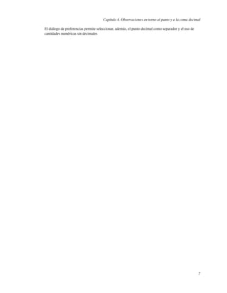 Capítulo 4. Observaciones en torno al punto y a la coma decimal

El diálogo de preferencias permite seleccionar, además, el punto decimal como separador y el uso de
cantidades numéricas sin decimales




                                                                                                      7
 