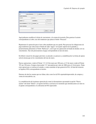 Capítulo 48. Empresa de ejemplo




Aquí podremos modiﬁcar la fecha de vencimiento, o la cuenta de tesorería. Para generar el asiento
correspondiente al cobro, tan sólo tendremos que pulsar el botón “Procesar”.


Repetiremos la operación para el otro cobro pendiente que nos queda. Para procesar las obligaciones de
pago tendremos que seleccionar el botón de radio “pagos” en la parte superior de la pantalla, y
posteriormente pulsaremos el botón “Refrescar”, con lo que nos aparecerán un listado de deudas con sus
vencimientos. Tan solo procesaremos el pago correspondiente al mes de enero.


En febrero vencen los dos pagos previstos; se procede a su proceso y contabilización. La forma de operar
sería la misma que en los vencimientos del mes de enero.


Nuevas operaciones: vende al Cliente “A” el 10 de enero por 100 euros, el 15 de marzo vende al Cliente
“B” por 150 euros. Compra al proveedor “A” mercaderías por valor de 1000 euros el 16 de marzo. Todas
estas operaciones se realizan al contado, y están sometidas al tipo general de IVA. Al ﬁnal del trimestre
se liquida el IVA correspondiente al mismo.


Daremos de alta las cuentas que nos faltan, tales como las de IVA soportado/repercutido, de compras y
ventas de mercaderías, etc.


La contabilización de la primera operación de venta la efectuaríamos ejecutando la opción “Nuevo
asiento” del menú “Diario”; el registro de IVA se activará en el momento que introduzcamos un valor en
el apunte correspondiente a la subcuenta de IVA repercutido:




                                                                                                     142
 