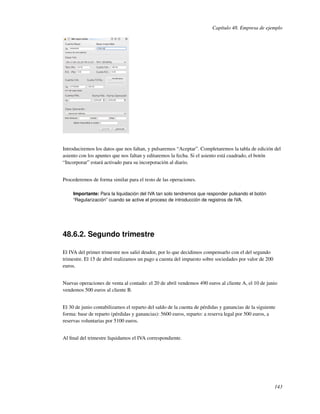 Capítulo 48. Empresa de ejemplo




Introduciremos los datos que nos faltan, y pulsaremos “Aceptar”. Completaremos la tabla de edición del
asiento con los apuntes que nos faltan y editaremos la fecha. Si el asiento está cuadrado, el botón
“Incorporar” estará activado para su incorporación al diario.


Procederemos de forma similar para el resto de las operaciones.

     Importante: Para la liquidación del IVA tan solo tendremos que responder pulsando el botón
     “Regularización” cuando se active el proceso de introducción de registros de IVA.




48.6.2. Segundo trimestre

El IVA del primer trimestre nos salió deudor, por lo que decidimos compensarlo con el del segundo
trimestre. El 15 de abril realizamos un pago a cuenta del impuesto sobre sociedades por valor de 200
euros.


Nuevas operaciones de venta al contado: el 20 de abril vendemos 490 euros al cliente A, el 10 de junio
vendemos 500 euros al cliente B.


El 30 de junio contabilizamos el reparto del saldo de la cuenta de pérdidas y ganancias de la siguiente
forma: base de reparto (pérdidas y ganancias): 5600 euros, reparto: a reserva legal por 500 euros, a
reservas voluntarias por 5100 euros.


Al ﬁnal del trimestre liquidamos el IVA correspondiente.




                                                                                                       143
 