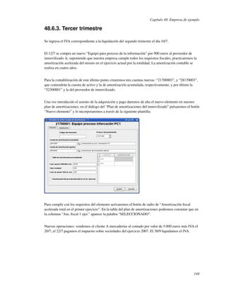Capítulo 48. Empresa de ejemplo

48.6.3. Tercer trimestre

Se ingresa el IVA correspondiente a la liquidación del segundo trimestre el día 10/7.


El 12/7 se compra un nuevo “Equipo para proceso de la información” por 900 euros al proveedor de
inmovilizado A; suponiendo que nuestra empresa cumple todos los requisitos ﬁscales, practicaremos la
amortización acelerada del mismo en el ejercicio actual por la totalidad. La amortización contable se
realiza en cuatro años.


Para la contabilización de este último punto crearemos tres cuentas nuevas: “21700003”, y “28170003”,
que contendrán la cuenta de activo y la de amortización acumulada, respectivamente, y por último la
“52300001” y la del proveedor de inmovilizado.


Una vez introducido el asiento de la adquisición y pago daremos de alta el nuevo elemento en nuestro
plan de amortizaciones; en el diálogo del “Plan de amortizaciones del inmovilizado” pulsaremos el botón
“Nuevo elemento” y lo incorporaremos a través de la siguiente plantilla:




Para cumplir con los requisitos del elemento activaremos el botón de radio de “Amortización ﬁscal
acelerada total en el primer ejercicio”. En la tabla del plan de amortizaciones podremos constatar que en
la columna “Am. ﬁscal 1 ejer.” aparece la palabra “SELECCIONADO”.


Nuevas operaciones: vendemos al cliente A mercaderías al contado por valor de 5.000 euros más IVA el
20/7; el 22/7 pagamos el impuesto sobre sociedades del ejercicio 2007. El 30/9 liquidamos el IVA.




                                                                                                      144
 