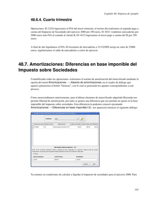 Capítulo 48. Empresa de ejemplo

     48.6.4. Cuarto trimestre

     Operaciones: El 12/10 ingresamos el IVA del tercer trimestre; el mismo día realizamos el segundo pago a
     cuenta del Impuesto de Sociedades del ejercicio 2008 por 250 euros. El 10/11 vendemos mercaderías por
     2000 euros más IVA al contado al cliente B. El 14/12 ingresamos el tercer pago a cuenta del IS por 250
     euros.


     A ﬁnal de año liquidamos el IVA. El inventario de mercaderías a 31/12/2005 arroja un valor de 23000
     euros; regularizamos el saldo de mercaderías a cierre de ejercicio.




48.7. Amortizaciones: Diferencias en base imponible del
Impuesto sobre Sociedades
     Contabilizadas todas las operaciones, realizamos el asiento de amortización del inmovilizado mediante la
     opción del menú Amortizaciones −→Asiento de amortizaciones; en el cuadro de diálogo que
     aparece pulsaremos el botón “Generar”, con lo cual se generarán los apuntes correspondientes a este
     proceso.


     Como mencionábamos anteriormente, para el último elemento de inmovilizado adquirido Hacienda nos
     permite libertad de amortización, por tanto se genera una diferencia que nos permite un ajuste en la base
     imponible del impuesto sobre sociedades. Esta diferencia la podemos conocer ejecutando
     Amortizaciones−→Diferencias en base imponible I.S.; nos aparecerá entonces el siguiente diálogo:




     Ya estamos en condiciones de calcular y liquidar el impuesto de sociedades para el ejercicio 2008. Para




                                                                                                          145
 