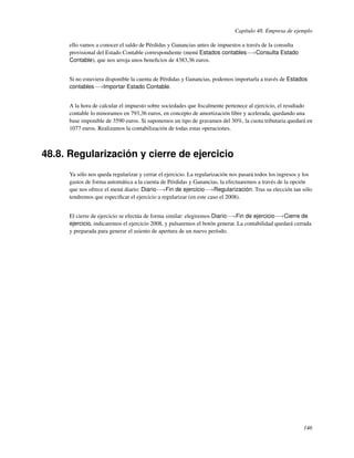 Capítulo 48. Empresa de ejemplo

      ello vamos a conocer el saldo de Pérdidas y Ganancias antes de impuestos a través de la consulta
      provisional del Estado Contable correspondiente (menú Estados contables−→Consulta Estado
      Contable), que nos arroja unos beneﬁcios de 4383,36 euros.


      Si no estuviera disponible la cuenta de Pérdidas y Ganancias, podemos importarla a través de Estados
      contables−→Importar Estado Contable.


      A la hora de calcular el impuesto sobre sociedades que ﬁscalmente pertenece al ejercicio, el resultado
      contable lo minoramos en 793,36 euros, en concepto de amortización libre y acelerada, quedando una
      base imponible de 3590 euros. Si suponemos un tipo de gravamen del 30%, la cuota tributaria quedará en
      1077 euros. Realizamos la contabilización de todas estas operaciones.



48.8. Regularización y cierre de ejercicio
      Ya sólo nos queda regularizar y cerrar el ejercicio. La regularización nos pasará todos los ingresos y los
      gastos de forma automática a la cuenta de Pérdidas y Ganancias, la efectuaremos a través de la opción
      que nos ofrece el menú diario: Diario−→Fin de ejercicio−→Regularización. Tras su elección tan sólo
      tendremos que especiﬁcar el ejercicio a regularizar (en este caso el 2008).


      El cierre de ejercicio se efectúa de forma similar: elegiremos Diario−→Fin de ejercicio−→Cierre de
      ejercicio, indicaremos el ejercicio 2008, y pulsaremos el botón generar. La contabilidad quedará cerrada
      y preparada para generar el asiento de apertura de un nuevo período.




                                                                                                            146
 