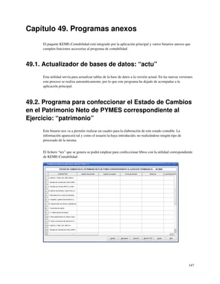 Capítulo 49. Programas anexos
     El paquete KEME-Contabilidad está integrado por la aplicación principal y varios binarios anexos que
     cumplen funciones accesorias al programa de contabilidad



49.1. Actualizador de bases de datos: “actu”
     Esta utilidad servía para actualizar tablas de la base de datos a la versión actual. En las nuevas versiones
     este proceso se realiza automáticamente, por lo que este programa ha dejado de acompañar a la
     aplicación principal.



49.2. Programa para confeccionar el Estado de Cambios
en el Patrimonio Neto de PYMES correspondiente al
Ejercicio: “patrimonio”
     Este binario nos va a permitir realizar un cuadro para la elaboración de este estado contable. La
     información aparecerá tal y como el usuario la haya introducido; no realizándose ningún tipo de
     procesado de la misma.


     El ﬁchero “tex” que se genera se podrá emplear para confeccionar libros con la utilidad correspondiente
     de KEME-Contabilidad




                                                                                                              147
 