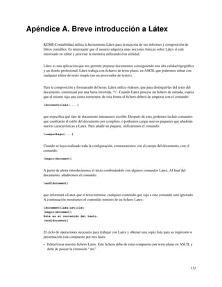 Apéndice A. Breve introducción a Látex
    KEME-Contabilidad utiliza la herramienta Látex para la mayoría de sus informes y composición de
    libros contables. Es interesante que el usuario adquiera unas nociones básicas sobre Látex si está
    interesado en editar y procesar la memoria utilizando esta utilidad.


    Látex es una aplicación que nos permite preparar documentos conseguiendo una alta calidad tipográﬁca
    y un diseño profesional. Látex trabaja con ﬁcheros de texto plano, en ASCII, que podremos editar con
    cualquier editor de texto simple (no un procesador de textos).


    Para la composición y formateado del texto, Látex utiliza órdenes, que para distinguirlas del texto del
    documento, comienzan por una barra invertida: “”. Cuando Látex procesa un ﬁchero de entrada, espera
    que el mismo siga una cierta estructura; de esta forma el ﬁchero deberá de empezar con el comando:

    documentclass{....}



    que especiﬁca qué tipo de documento intentamos escribir. Después de esto, podemos incluir comandos
    que cambiarán el estilo del documento por completo, o podremos cargar nuevos paquetes que añadirán
    nuevas características a Latex. Para añadir un paquete, utilizaremos el comando:

    usepackage{....}



    Cuando se haya realizado toda la conﬁguración, comenzaremos con el cuerpo del documento, con el
    comando:

    begin{document}



    A partir de ahora introduciremos el texto combinándolo con algunos comandos Latex. Al ﬁnal del
    documento, añadiremos el comando:

    end{document}



    que informará a Latex que el texto termina; cualquier contenido que siga a este comando será ignorado.
    A continuación mostramos el contenido mínimo de un ﬁchero Latex:

    documentclass{article}
    begin{document}
    Este es el contenido del texto.
    end{document}



    El ciclo de operaciones necesario para trabajar con Latex y obtener una copia lista para su impresión o
    presentación está compuesto por tres fases:

    •   Editar/crear nuestro ﬁchero Latex. Este ﬁchero debe de estar compuesto por texto plano en ASCII, y
        debe de poseer la extensión “.tex”




                                                                                                         151
 