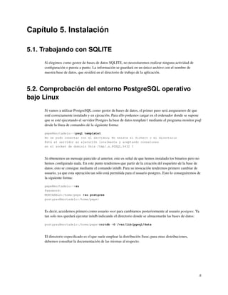 Capítulo 5. Instalación

5.1. Trabajando con SQLITE
     Si elegimos como gestor de bases de datos SQLITE, no necesitaremos realizar ninguna actividad de
     conﬁguración o puesta a punto. La información se guardará en un único archivo con el nombre de
     nuestra base de datos, que residirá en el directorio de trabajo de la aplicación.



5.2. Comprobación del entorno PostgreSQL operativo
bajo Linux
     Si vamos a utilizar PostgreSQL como gestor de bases de datos, el primer paso será asegurarnos de que
     esté correctamente instalado y en ejecución. Para ello podemos cargar en el ordenador donde se supone
     que se esté ejecutando el servidor Postgres la base de datos template1 mediante el programa monitor psql
     desde la línea de comandos de la siguiente forma:

     pepe@mortadelo:~>psql template1
     No se pudo conectar con el servidor; No existe el fichero o el directorio
     Está el servidor en ejecución localmente y aceptando conexiones
     en el socket de dominio Unix /tmp/.s.PGSQL.5432 ?



     Si obtenemos un mensaje parecido al anterior, esto es señal de que hemos instalado los binarios pero no
     hemos conﬁgurado nada. En este punto tendremos que partir de la creación del esqueleto de la base de
     datos; esto se consigue mediante el comando initdb. Para su invocación tendremos primero cambiar de
     usuario, ya que esta operación tan sólo está permitida para el usuario postgres. Esto lo conseguiremos de
     la siguiente forma:

     pepe@mortadelo:~>su
     Password:
     MORTADELO:/home/pepe #su postgres
     postgres@mortadelo:/home/pepe>



     Es decir, accedemos primero como usuario root para cambiarnos posteriormente al usuario postgres. Ya
     tan solo nos quedará ejecutar initdb indicando el directorio donde se almacenarán las bases de datos:

     postgres@mortadelo:/home/pepe>initdb -D /var/lib/pgsql/data



     El directorio especiﬁcado es el que suele emplear la distribución Suse; para otras distribuciones,
     debemos consultar la documentación de las mismas al respecto.




                                                                                                             8
 