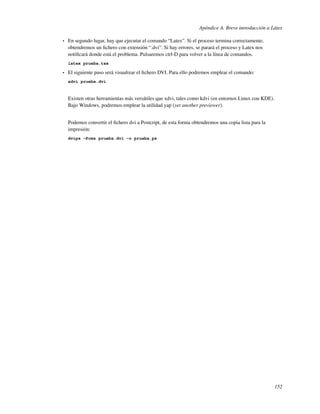 Apéndice A. Breve introducción a Látex

•   En segundo lugar, hay que ejecutar el comando “Latex”. Si el proceso termina correctamente,
    obtendremos un ﬁchero con extensión “.dvi”. Si hay errores, se parará el proceso y Latex nos
    notiﬁcará donde está el problema. Pulsaremos ctrl-D para volver a la línea de comandos.
    latex prueba.tex

•   El siguiente paso será visualizar el ﬁchero DVI. Para ello podremos emplear el comando:
    xdvi prueba.dvi



    Existen otras herramientas más versátiles que xdvi, tales como kdvi (en entornos Linux con KDE).
    Bajo Windows, podremos emplear la utilidad yap (yet another previewer).


    Podemos convertir el ﬁchero dvi a Postcript, de esta forma obtendremos una copia lista para la
    impresión:
    dvips -Pcmz prueba.dvi -o prueba.ps




                                                                                                       152
 