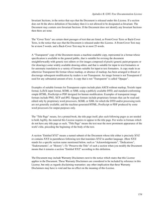 Apéndice B. GNU Free Documentation License

Invariant Sections, in the notice that says that the Document is released under this License. If a section
does not ﬁt the above deﬁnition of Secondary then it is not allowed to be designated as Invariant. The
Document may contain zero Invariant Sections. If the Document does not identify any Invariant Sections
then there are none.


The "Cover Texts" are certain short passages of text that are listed, as Front-Cover Texts or Back-Cover
Texts, in the notice that says that the Document is released under this License. A Front-Cover Text may
be at most 5 words, and a Back-Cover Text may be at most 25 words.


A "Transparent" copy of the Document means a machine-readable copy, represented in a format whose
speciﬁcation is available to the general public, that is suitable for revising the document
straightforwardly with generic text editors or (for images composed of pixels) generic paint programs or
(for drawings) some widely available drawing editor, and that is suitable for input to text formatters or
for automatic translation to a variety of formats suitable for input to text formatters. A copy made in an
otherwise Transparent ﬁle format whose markup, or absence of markup, has been arranged to thwart or
discourage subsequent modiﬁcation by readers is not Transparent. An image format is not Transparent if
used for any substantial amount of text. A copy that is not "Transparent" is called "Opaque".


Examples of suitable formats for Transparent copies include plain ASCII without markup, Texinfo input
format, LaTeX input format, SGML or XML using a publicly available DTD, and standard-conforming
simple HTML, PostScript or PDF designed for human modiﬁcation. Examples of transparent image
formats include PNG, XCF and JPG. Opaque formats include proprietary formats that can be read and
edited only by proprietary word processors, SGML or XML for which the DTD and/or processing tools
are not generally available, and the machine-generated HTML, PostScript or PDF produced by some
word processors for output purposes only.


The "Title Page" means, for a printed book, the title page itself, plus such following pages as are needed
to hold, legibly, the material this License requires to appear in the title page. For works in formats which
do not have any title page as such, "Title Page" means the text near the most prominent appearance of the
work’s title, preceding the beginning of the body of the text.


A section "Entitled XYZ" means a named subunit of the Document whose title either is precisely XYZ
or contains XYZ in parentheses following text that translates XYZ in another language. (Here XYZ
stands for a speciﬁc section name mentioned below, such as "Acknowledgements", "Dedications",
"Endorsements", or "History".) To "Preserve the Title" of such a section when you modify the Document
means that it remains a section "Entitled XYZ" according to this deﬁnition.


The Document may include Warranty Disclaimers next to the notice which states that this License
applies to the Document. These Warranty Disclaimers are considered to be included by reference in this
License, but only as regards disclaiming warranties: any other implication that these Warranty
Disclaimers may have is void and has no effect on the meaning of this License.




                                                                                                        154
 