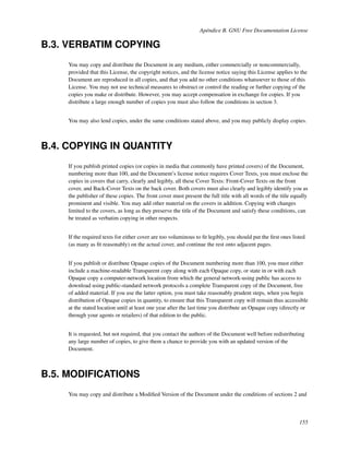 Apéndice B. GNU Free Documentation License

B.3. VERBATIM COPYING
     You may copy and distribute the Document in any medium, either commercially or noncommercially,
     provided that this License, the copyright notices, and the license notice saying this License applies to the
     Document are reproduced in all copies, and that you add no other conditions whatsoever to those of this
     License. You may not use technical measures to obstruct or control the reading or further copying of the
     copies you make or distribute. However, you may accept compensation in exchange for copies. If you
     distribute a large enough number of copies you must also follow the conditions in section 3.


     You may also lend copies, under the same conditions stated above, and you may publicly display copies.



B.4. COPYING IN QUANTITY
     If you publish printed copies (or copies in media that commonly have printed covers) of the Document,
     numbering more than 100, and the Document’s license notice requires Cover Texts, you must enclose the
     copies in covers that carry, clearly and legibly, all these Cover Texts: Front-Cover Texts on the front
     cover, and Back-Cover Texts on the back cover. Both covers must also clearly and legibly identify you as
     the publisher of these copies. The front cover must present the full title with all words of the title equally
     prominent and visible. You may add other material on the covers in addition. Copying with changes
     limited to the covers, as long as they preserve the title of the Document and satisfy these conditions, can
     be treated as verbatim copying in other respects.


     If the required texts for either cover are too voluminous to ﬁt legibly, you should put the ﬁrst ones listed
     (as many as ﬁt reasonably) on the actual cover, and continue the rest onto adjacent pages.


     If you publish or distribute Opaque copies of the Document numbering more than 100, you must either
     include a machine-readable Transparent copy along with each Opaque copy, or state in or with each
     Opaque copy a computer-network location from which the general network-using public has access to
     download using public-standard network protocols a complete Transparent copy of the Document, free
     of added material. If you use the latter option, you must take reasonably prudent steps, when you begin
     distribution of Opaque copies in quantity, to ensure that this Transparent copy will remain thus accessible
     at the stated location until at least one year after the last time you distribute an Opaque copy (directly or
     through your agents or retailers) of that edition to the public.


     It is requested, but not required, that you contact the authors of the Document well before redistributing
     any large number of copies, to give them a chance to provide you with an updated version of the
     Document.



B.5. MODIFICATIONS
     You may copy and distribute a Modiﬁed Version of the Document under the conditions of sections 2 and



                                                                                                               155
 
