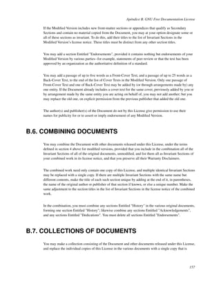 Apéndice B. GNU Free Documentation License

    If the Modiﬁed Version includes new front-matter sections or appendices that qualify as Secondary
    Sections and contain no material copied from the Document, you may at your option designate some or
    all of these sections as invariant. To do this, add their titles to the list of Invariant Sections in the
    Modiﬁed Version’s license notice. These titles must be distinct from any other section titles.


    You may add a section Entitled "Endorsements", provided it contains nothing but endorsements of your
    Modiﬁed Version by various parties--for example, statements of peer review or that the text has been
    approved by an organization as the authoritative deﬁnition of a standard.


    You may add a passage of up to ﬁve words as a Front-Cover Text, and a passage of up to 25 words as a
    Back-Cover Text, to the end of the list of Cover Texts in the Modiﬁed Version. Only one passage of
    Front-Cover Text and one of Back-Cover Text may be added by (or through arrangements made by) any
    one entity. If the Document already includes a cover text for the same cover, previously added by you or
    by arrangement made by the same entity you are acting on behalf of, you may not add another; but you
    may replace the old one, on explicit permission from the previous publisher that added the old one.


    The author(s) and publisher(s) of the Document do not by this License give permission to use their
    names for publicity for or to assert or imply endorsement of any Modiﬁed Version.



B.6. COMBINING DOCUMENTS
    You may combine the Document with other documents released under this License, under the terms
    deﬁned in section 4 above for modiﬁed versions, provided that you include in the combination all of the
    Invariant Sections of all of the original documents, unmodiﬁed, and list them all as Invariant Sections of
    your combined work in its license notice, and that you preserve all their Warranty Disclaimers.


    The combined work need only contain one copy of this License, and multiple identical Invariant Sections
    may be replaced with a single copy. If there are multiple Invariant Sections with the same name but
    different contents, make the title of each such section unique by adding at the end of it, in parentheses,
    the name of the original author or publisher of that section if known, or else a unique number. Make the
    same adjustment to the section titles in the list of Invariant Sections in the license notice of the combined
    work.


    In the combination, you must combine any sections Entitled "History" in the various original documents,
    forming one section Entitled "History"; likewise combine any sections Entitled "Acknowledgements",
    and any sections Entitled "Dedications". You must delete all sections Entitled "Endorsements".



B.7. COLLECTIONS OF DOCUMENTS
    You may make a collection consisting of the Document and other documents released under this License,
    and replace the individual copies of this License in the various documents with a single copy that is




                                                                                                             157
 
