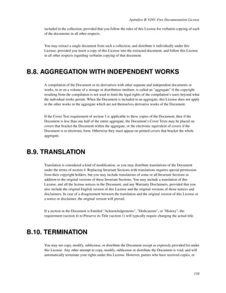 Apéndice B. GNU Free Documentation License

    included in the collection, provided that you follow the rules of this License for verbatim copying of each
    of the documents in all other respects.


    You may extract a single document from such a collection, and distribute it individually under this
    License, provided you insert a copy of this License into the extracted document, and follow this License
    in all other respects regarding verbatim copying of that document.



B.8. AGGREGATION WITH INDEPENDENT WORKS
    A compilation of the Document or its derivatives with other separate and independent documents or
    works, in or on a volume of a storage or distribution medium, is called an "aggregate" if the copyright
    resulting from the compilation is not used to limit the legal rights of the compilation’s users beyond what
    the individual works permit. When the Document is included in an aggregate, this License does not apply
    to the other works in the aggregate which are not themselves derivative works of the Document.


    If the Cover Text requirement of section 3 is applicable to these copies of the Document, then if the
    Document is less than one half of the entire aggregate, the Document’s Cover Texts may be placed on
    covers that bracket the Document within the aggregate, or the electronic equivalent of covers if the
    Document is in electronic form. Otherwise they must appear on printed covers that bracket the whole
    aggregate.



B.9. TRANSLATION
    Translation is considered a kind of modiﬁcation, so you may distribute translations of the Document
    under the terms of section 4. Replacing Invariant Sections with translations requires special permission
    from their copyright holders, but you may include translations of some or all Invariant Sections in
    addition to the original versions of these Invariant Sections. You may include a translation of this
    License, and all the license notices in the Document, and any Warranty Disclaimers, provided that you
    also include the original English version of this License and the original versions of those notices and
    disclaimers. In case of a disagreement between the translation and the original version of this License or
    a notice or disclaimer, the original version will prevail.


    If a section in the Document is Entitled "Acknowledgements", "Dedications", or "History", the
    requirement (section 4) to Preserve its Title (section 1) will typically require changing the actual title.



B.10. TERMINATION
    You may not copy, modify, sublicense, or distribute the Document except as expressly provided for under
    this License. Any other attempt to copy, modify, sublicense or distribute the Document is void, and will
    automatically terminate your rights under this License. However, parties who have received copies, or




                                                                                                              158
 