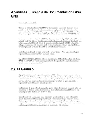 Apéndice C. Licencia de Documentación Libre
GNU
    Versión 1.2, Noviembre 2002


    This is an un ofﬁcial translation of the GNU Free Documentation License into Spanish. It was not
    published by the Free Software Foundation, and does not legally state the distribution terms for
    documentation that uses the GNU FDL -- only the original English text of the GNU FDL does that.
    However, we hope that this translation will help Spanish speakers understand the GNU FDL better.


    Ésta es una traducción no oﬁcial de la GNU Free Document License a Español (Castellano). No ha sido
    publicada por la Free Software Foundation y no establece legalmente los términos de distribución para
    trabajos que usen la GFDL (sólo el texto de la versión original en Inglés de la GFDL lo hace). Sin
    embargo, esperamos que esta traducción ayude los hispanohablantes a entender mejor la GFDL. La
    versión original de la GFDL esta disponible en la Free Software Foundation.


    Esta traducción está basada en una de la versión 1.1 de Igor Támara y Pablo Reyes. Sin embargo la
    responsabilidad de su interpretación es de Joaquín Seoane.


    Copyright (C) 2000, 2001, 2002 Free Software Foundation, Inc. 59 Temple Place, Suite 330, Boston,
    MA 02111-1307 USA. Se permite la copia y distribución de copias literales de este documento de
    licencia, pero no se permiten cambios.1



C.1. PREÁMBULO
    El propósito de esta Licencia es permitir que un manual, libro de texto, u otro documento escrito sea
    libre en el sentido de libertad: asegurar a todo el mundo la libertad efectiva de copiarlo y redistribuirlo,
    con o sin modiﬁcaciones, de manera comercial o no. En segundo término, esta Licencia proporciona al
    autor y al editor 2una manera de obtener reconocimiento por su trabajo, sin que se le considere
    responsable de las modiﬁcaciones realizadas por otros.


    Esta Licencia es de tipo copyleft, lo que signiﬁca que los trabajos derivados del documento deben a su
    vez ser libres en el mismo sentido. Complementa la Licencia Pública General de GNU, que es una
    licencia tipo copyleft diseñada para el software libre.


    Hemos diseñado esta Licencia para usarla en manuales de software libre, ya que el software libre
    necesita documentación libre: un programa libre debe venir con manuales que ofrezcan la mismas
    libertades que el software. Pero esta licencia no se limita a manuales de software; puede usarse para
    cualquier texto, sin tener en cuenta su temática o si se publica como libro impreso o no. Recomendamos
    esta licencia principalmente para trabajos cuyo ﬁn sea instructivo o de referencia.




                                                                                                              161
 