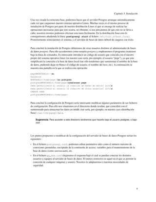 Capítulo 5. Instalación

Una vez creada la estructura base, podremos hacer que el servidor Postgres arranque automáticamente
cada vez que carguemos nuestro sistema operativo Linux. Muchas veces es el mismo proceso de
instalación de Postgres por parte de nuestra distribución Linux el que se encarga de realizar las
operaciones necesarias para que esto ocurra, no obstante, si nos percatamos de que esto no se lleva a
cabo, nosotros mismos podremos efectuar esta tarea fácilmente. En la distribución Suse esto lo
conseguiremos añadiendo la línea: postgresql start al ﬁchero /etc/init.d/boot.local.
Posteriormente reiniciaremos el sistema, y el servidor de bases de datos deberá de cargarse con éxito.


Para concluir la instalación de Postgres deberemos de crear usuarios distintos al administrador de bases
de datos postgres. Para ello accederemos como usuario postgres y emplearemos el programa createuser
bajo la línea de comandos. Es interesante introducir un código de usuario que coincida con el nuestro
propio del sistema operativo linux (en nuestro caso sería, por ejemplo, el usuario “pepe”), ya que esto
simpliﬁcará la conexión a la base de datos local (tan sólo tendremos que suministrar el nombre de la base
de datos, pudiendo dejar en blanco el código de usuario, el nombre del host, etc). A continuación se
muestra una pantalla en la que se realiza esta operación:

pepe@MORTADELO:~>su
Password:
MORTADELO:/home/pepe #su postgres
postgres@MORTADELO:/home/pepe>createuser pepe
Debe permitírsele al usuario la creación de bases de datos? (s/n)s
Debe permitírsele al usuario la creación de otros usuarios? (s/n)s
CREATE USER
postgres@MORTADELO:/home/pepe>



Para concluir la conﬁguración de Postgres sería interesante modiﬁcar algunos parámetros de sus ﬁcheros
de conﬁguración. Para ello nos situaremos en el directorio donde residan, que coincidirá con el
suministrado para almacenar los datos en initdb; éste sería, por ejemplo, en nuestro caso (distribución
Suse) /var/lib/pgsql/data.

      Sugerencia: Para acceder a este directorio tendremos que hacerlo bajo el usuario postgres, o bajo
      root




Los puntos propuestos a modiﬁcar de la conﬁguración del servidor de bases de datos Postgres serían los
siguientes:

•   En el ﬁchero postgresql.conf, podremos editar parámetros tales como el número máximo de
    conexiones permitidas, encriptado de la contraseña de acceso, variables para el mantenimiento de la
    base de datos (como autovacuum), etc.
•   En el ﬁchero pg_hba.conf elegiremos el esquema bajo el cual se puedan conectar los distintos
    usuarios y equipos al servidor de bases de datos. El menos restrictivo es aquel en el que se permite la
    conexión de cualquier máquina y usuario. Nosotros lo adaptaremos a nuestras necesidades de
    seguridad.




                                                                                                              9
 