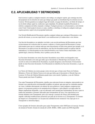 Apéndice C. Licencia de Documentación Libre GNU

C.2. APLICABILIDAD Y DEFINICIONES
     Esta Licencia se aplica a cualquier manual u otro trabajo, en cualquier soporte, que contenga una nota
     del propietario de los derechos de autor que indique que puede ser distribuido bajo los términos de esta
     Licencia. Tal nota garantiza en cualquier lugar del mundo, sin pago de derechos y sin límite de tiempo, el
     uso de dicho trabajo según las condiciones aquí estipuladas. En adelante la palabra Documento se
     referirá a cualquiera de dichos manuales o trabajos. Cualquier persona es un licenciatario y será referido
     como Usted. Usted acepta la licencia si copia. modiﬁca o distribuye el trabajo de cualquier modo que
     requiera permiso según la ley de propiedad intelectual.


     Una Versión Modiﬁcada del Documento signiﬁca cualquier trabajo que contenga el Documento o una
     porción del mismo, ya sea una copia literal o con modiﬁcaciones y/o traducciones a otro idioma.


     Una Sección Secundaria es un apéndice con título o una sección preliminar del Documento que trata
     exclusivamente de la relación entre los autores o editores y el tema general del Documento (o temas
     relacionados) pero que no contiene nada que entre directamente en dicho tema general (por ejemplo, si el
     Documento es en parte un texto de matemáticas, una Sección Secundaria puede no explicar nada de
     matemáticas). La relación puede ser una conexión histórica con el tema o temas relacionados, o una
     opinión legal, comercial, ﬁlosóﬁca, ética o política acerca de ellos.


     Las Secciones Invariantes son ciertas Secciones Secundarias cuyos títulos son designados como
     Secciones Invariantes en la nota que indica que el documento es liberado bajo esta Licencia. Si una
     sección no entra en la deﬁnición de Secundaria, no puede designarse como Invariante. El documento
     puede no tener Secciones Invariantes. Si el Documento no identiﬁca las Secciones Invariantes, es que no
     las tiene.


     Los Textos de Cubierta son ciertos pasajes cortos de texto que se listan como Textos de Cubierta
     Delantera o Textos de Cubierta Trasera en la nota que indica que el documento es liberado bajo esta
     Licencia. Un Texto de Cubierta Delantera puede tener como mucho 5 palabras, y uno de Cubierta
     Trasera puede tener hasta 25 palabras.


     Una copia Transparente del Documento, signiﬁca una copia para lectura en máquina, representada en un
     formato cuya especiﬁcación está disponible al público en general, apto para que los contenidos puedan
     ser vistos y editados directamente con editores de texto genéricos o (para imágenes compuestas por
     puntos) con programas genéricos de manipulación de imágenes o (para dibujos) con algún editor de
     dibujos ampliamente disponible, y que sea adecuado como entrada para formateadores de texto o para su
     traducción automática a formatos adecuados para formateadores de texto. Una copia hecha en un
     formato deﬁnido como Transparente, pero cuyo marcaje o ausencia de él haya sido diseñado para
     impedir o diﬁcultar modiﬁcaciones posteriores por parte de los lectores no es Transparente. Un formato
     de imagen no es Transparente si se usa para una cantidad de texto sustancial. Una copia que no es
     Transparente se denomina Opaca.


     Como ejemplos de formatos adecuados para copias Transparentes están ASCII puro sin marcaje, formato
     de entrada de Texinfo, formato de entrada de LaTeX, SGML o XML usando una DTD disponible




                                                                                                           162
 