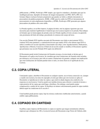 Apéndice C. Licencia de Documentación Libre GNU

     públicamente, y HTML, PostScript o PDF simples, que sigan los estándares y diseñados para que los
     modiﬁquen personas. Ejemplos de formatos de imagen transparentes son PNG, XCF y JPG. Los
     formatos Opacos incluyen formatos propietarios que pueden ser leídos y editados únicamente en
     procesadores de palabras propietarios, SGML o XML para los cuáles las DTD y/o herramientas de
     procesamiento no estén ampliamente disponibles, y HTML, PostScript o PDF generados por algunos
     procesadores de palabras sólo como salida.


     La Portada signiﬁca, en un libro impreso, la página de título, más las páginas siguientes que sean
     necesarias para mantener legiblemente el material que esta Licencia requiere en la portada. Para trabajos
     en formatos que no tienen página de portada como tal, Portada signiﬁca el texto cercano a la aparición
     más prominente del título del trabajo, precediendo el comienzo del cuerpo del texto.


     Una sección Titulada XYZ signiﬁca una parte del Documento cuyo título es precisamente XYZ o
     contiene XYZ entre paréntesis, a continuación de texto que traduce XYZ a otro idioma (aquí XYZ se
     reﬁere a nombres de sección especíﬁcos mencionados más abajo, como Agradecimientos, Dedicatorias ,
     Aprobaciones o Historia. Conservar el Título de tal sección cuando se modiﬁca el Documento signiﬁca
     que permanece una sección Titulada XYZ según esta deﬁnición.3


     El Documento puede incluir Limitaciones de Garantía cercanas a la nota donde se declara que al
     Documento se le aplica esta Licencia. Se considera que estas Limitaciones de Garantía están incluidas,
     por referencia, en la Licencia, pero sólo en cuanto a limitaciones de garantía: cualquier otra implicación
     que estas Limitaciones de Garantía puedan tener es nula y no tiene efecto en el signiﬁcado de esta
     Licencia.



C.3. COPIA LITERAL
     Usted puede copiar y distribuir el Documento en cualquier soporte, sea en forma comercial o no, siempre
     y cuando esta Licencia, las notas de copyright y la nota que indica que esta Licencia se aplica al
     Documento se reproduzcan en todas las copias y que usted no añada ninguna otra condición a las
     expuestas en esta Licencia. Usted no puede usar medidas técnicas para obstruir o controlar la lectura o
     copia posterior de las copias que usted haga o distribuya. Sin embargo, usted puede aceptar
     compensación a cambio de las copias. Si distribuye un número suﬁcientemente grande de copias también
     deberá seguir las condiciones de la sección 3.


     Usted también puede prestar copias, bajo las mismas condiciones establecidas anteriormente, y puede
     exhibir copias públicamente.



C.4. COPIADO EN CANTIDAD
     Si publica copias impresas del Documento (o copias en soportes que tengan normalmente cubiertas
     impresas) que sobrepasen las 100, y la nota de licencia del Documento exige Textos de Cubierta, debe




                                                                                                            163
 