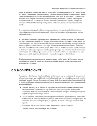 Apéndice C. Licencia de Documentación Libre GNU

    incluir las copias con cubiertas que lleven en forma clara y legible todos esos Textos de Cubierta: Textos
    de Cubierta Delantera en la cubierta delantera y Textos de Cubierta Trasera en la cubierta trasera. Ambas
    cubiertas deben identiﬁcarlo a Usted clara y legiblemente como editor de tales copias. La cubierta debe
    mostrar el título completo con todas las palabras igualmente prominentes y visibles. Además puede
    añadir otro material en las cubiertas. Las copias con cambios limitados a las cubiertas, siempre que
    conserven el título del Documento y satisfagan estas condiciones, pueden considerarse como copias
    literales.


    Si los textos requeridos para la cubierta son muy voluminosos para que ajusten legiblemente, debe
    colocar los primeros (tantos como sea razonable colocar) en la verdadera cubierta y situar el resto en
    páginas adyacentes.


    Si Usted publica o distribuye copias Opacas del Documento cuya cantidad exceda las 100, debe incluir
    una copia Transparente, que pueda ser leída por una máquina, con cada copia Opaca, o bien mostrar, en
    cada copia Opaca, una dirección de red donde cualquier usuario de la misma tenga acceso por medio de
    protocolos públicos y estandarizados a una copia Transparente del Documento completa, sin material
    adicional. Si usted hace uso de la última opción, deberá tomar las medidas necesarias, cuando comience
    la distribución de las copias Opacas en cantidad, para asegurar que esta copia Transparente permanecerá
    accesible en el sitio establecido por lo menos un año después de la última vez que distribuya una copia
    Opaca de esa edición al público (directamente o a través de sus agentes o distribuidores).


    Se solicita, aunque no es requisito, que se ponga en contacto con los autores del Documento antes de
    redistribuir gran número de copias, para darles la oportunidad de que le proporcionen una versión
    actualizada del Documento.



C.5. MODIFICACIONES
    Puede copiar y distribuir una Versión Modiﬁcada del Documento bajo las condiciones de las secciones 2
    y 3 anteriores, siempre que usted libere la Versión Modiﬁcada bajo esta misma Licencia, con la Versión
    Modiﬁcada haciendo el rol del Documento, por lo tanto dando licencia de distribución y modiﬁcación de
    la Versión Modiﬁcada a quienquiera posea una copia de la misma. Además, debe hacer lo siguiente en la
    Versión Modiﬁcada:

     A. Usar en la Portada (y en las cubiertas, si hay alguna) un título distinto al del Documento y de sus
        versiones anteriores (que deberían, si hay alguna, estar listadas en la sección de Historia del
        Documento). Puede usar el mismo título de versiones anteriores al original siempre y cuando quien
        las publicó originalmente otorgue permiso.
     B. Listar en la Portada, como autores, una o más personas o entidades responsables de la autoría de las
        modiﬁcaciones de la Versión Modiﬁcada, junto con por lo menos cinco de los autores principales del
        Documento (todos sus autores principales, si hay menos de cinco), a menos que le eximan de tal
        requisito.
     C. Mostrar en la Portada como editor el nombre del editor de la Versión Modiﬁcada.
     D. Conservar todas las notas de copyright del Documento.




                                                                                                             164
 