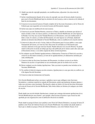 Apéndice C. Licencia de Documentación Libre GNU

 E. Añadir una nota de copyright apropiada a sus modiﬁcaciones, adyacente a las otras notas de
    copyright.
  F. Incluir, inmediatamente después de las notas de copyright, una nota de licencia dando el permiso
     para usar la Versión Modiﬁcada bajo los términos de esta Licencia, como se muestra en la Adenda al
     ﬁnal de este documento.
 G. Conservar en esa nota de licencia el listado completo de las Secciones Invariantes y de los Textos de
    Cubierta que sean requeridos en la nota de Licencia del Documento original.
 H. Incluir una copia sin modiﬁcación de esta Licencia.
  I. Conservar la sección Titulada Historia, conservar su Título y añadirle un elemento que declare al
     menos el título, el año, los nuevos autores y el editor de la Versión Modiﬁcada, tal como ﬁguran en
     la Portada. Si no hay una sección Titulada Historia en el Documento, crear una estableciendo el
     título, el año, los autores y el editor del Documento, tal como ﬁguran en su Portada, añadiendo
     además un elemento describiendo la Versión Modiﬁcada, como se estableció en la oración anterior.
  J. Conservar la dirección en red, si la hay, dada en el Documento para el acceso público a una copia
     Transparente del mismo, así como las otras direcciones de red dadas en el Documento para
     versiones anteriores en las que estuviese basado. Pueden ubicarse en la sección Historia. Se puede
     omitir la ubicación en red de un trabajo que haya sido publicado por lo menos cuatro años antes que
     el Documento mismo, o si el editor original de dicha versión da permiso.
 K. En cualquier sección Titulada Agradecimientos o Dedicatorias, Conservar el Título de la sección y
    conservar en ella toda la sustancia y el tono de los agradecimientos y/o dedicatorias incluidas por
    cada contribuyente.
 L. Conservar todas las Secciones Invariantes del Documento, sin alterar su texto ni sus títulos.
    Números de sección o el equivalente no son considerados parte de los títulos de la sección.
 M. Borrar cualquier sección titulada Aprobaciones. Tales secciones no pueden estar incluidas en las
    Versiones Modiﬁcadas.
 N. No cambiar el título de ninguna sección existente a Aprobaciones ni a uno que entre en conﬂicto con
    el de alguna Sección Invariante.
 O. Conservar todas las Limitaciones de Garantía.


Si la Versión Modiﬁcada incluye secciones o apéndices nuevos que caliﬁquen como Secciones
Secundarias y contienen material no copiado del Documento, puede opcionalmente designar algunas o
todas esas secciones como invariantes. Para hacerlo, añada sus títulos a la lista de Secciones Invariantes
en la nota de licencia de la Versión Modiﬁcada. Tales títulos deben ser distintos de cualquier otro título
de sección.


Puede añadir una sección titulada Aprobaciones, siempre que contenga únicamente aprobaciones de su
Versión Modiﬁcada por otras fuentes --por ejemplo, observaciones de peritos o que el texto ha sido
aprobado por una organización como la deﬁnición oﬁcial de un estándar.


Puede añadir un pasaje de hasta cinco palabras como Texto de Cubierta Delantera y un pasaje de hasta 25
palabras como Texto de Cubierta Trasera en la Versión Modiﬁcada. Una entidad solo puede añadir (o
hacer que se añada) un pasaje al Texto de Cubierta Delantera y uno al de Cubierta Trasera. Si el




                                                                                                       165
 