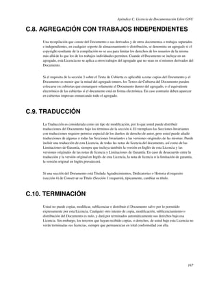 Apéndice C. Licencia de Documentación Libre GNU


C.8. AGREGACIÓN CON TRABAJOS INDEPENDIENTES
    Una recopilación que conste del Documento o sus derivados y de otros documentos o trabajos separados
    e independientes, en cualquier soporte de almacenamiento o distribución, se denomina un agregado si el
    copyright resultante de la compilación no se usa para limitar los derechos de los usuarios de la misma
    más allá de lo que los de los trabajos individuales permiten. Cuando el Documento se incluye en un
    agregado, esta Licencia no se aplica a otros trabajos del agregado que no sean en sí mismos derivados del
    Documento.


    Si el requisito de la sección 3 sobre el Texto de Cubierta es aplicable a estas copias del Documento y el
    Documento es menor que la mitad del agregado entero, los Textos de Cubierta del Documento pueden
    colocarse en cubiertas que enmarquen solamente el Documento dentro del agregado, o el equivalente
    electrónico de las cubiertas si el documento está en forma electrónica. En caso contrario deben aparecer
    en cubiertas impresas enmarcando todo el agregado.



C.9. TRADUCCIÓN
    La Traducción es considerada como un tipo de modiﬁcación, por lo que usted puede distribuir
    traducciones del Documento bajo los términos de la sección 4. El reemplazo las Secciones Invariantes
    con traducciones requiere permiso especial de los dueños de derecho de autor, pero usted puede añadir
    traducciones de algunas o todas las Secciones Invariantes a las versiones originales de las mismas. Puede
    incluir una traducción de esta Licencia, de todas las notas de licencia del documento, así como de las
    Limitaciones de Garantía, siempre que incluya también la versión en Inglés de esta Licencia y las
    versiones originales de las notas de licencia y Limitaciones de Garantía. En caso de desacuerdo entre la
    traducción y la versión original en Inglés de esta Licencia, la nota de licencia o la limitación de garantía,
    la versión original en Inglés prevalecerá.


    Si una sección del Documento está Titulada Agradecimientos, Dedicatorias o Historia el requisito
    (sección 4) de Conservar su Título (Sección 1) requerirá, típicamente, cambiar su título.



C.10. TERMINACIÓN
    Usted no puede copiar, modiﬁcar, sublicenciar o distribuir el Documento salvo por lo permitido
    expresamente por esta Licencia. Cualquier otro intento de copia, modiﬁcación, sublicenciamiento o
    distribución del Documento es nulo, y dará por terminados automáticamente sus derechos bajo esa
    Licencia. Sin embargo, los terceros que hayan recibido copias, o derechos, de usted bajo esta Licencia no
    verán terminadas sus licencias, siempre que permanezcan en total conformidad con ella.




                                                                                                             167
 