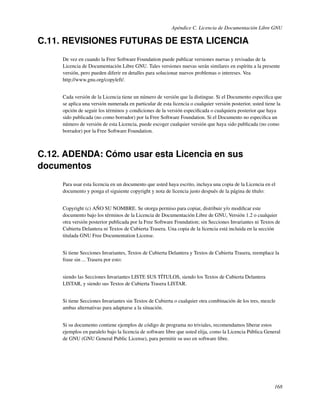 Apéndice C. Licencia de Documentación Libre GNU

C.11. REVISIONES FUTURAS DE ESTA LICENCIA
     De vez en cuando la Free Software Foundation puede publicar versiones nuevas y revisadas de la
     Licencia de Documentación Libre GNU. Tales versiones nuevas serán similares en espíritu a la presente
     versión, pero pueden diferir en detalles para solucionar nuevos problemas o intereses. Vea
     http://www.gnu.org/copyleft/.


     Cada versión de la Licencia tiene un número de versión que la distingue. Si el Documento especiﬁca que
     se aplica una versión numerada en particular de esta licencia o cualquier versión posterior, usted tiene la
     opción de seguir los términos y condiciones de la versión especiﬁcada o cualquiera posterior que haya
     sido publicada (no como borrador) por la Free Software Foundation. Si el Documento no especiﬁca un
     número de versión de esta Licencia, puede escoger cualquier versión que haya sido publicada (no como
     borrador) por la Free Software Foundation.



C.12. ADENDA: Cómo usar esta Licencia en sus
documentos
     Para usar esta licencia en un documento que usted haya escrito, incluya una copia de la Licencia en el
     documento y ponga el siguiente copyright y nota de licencia justo después de la página de título:


     Copyright (c) AÑO SU NOMBRE. Se otorga permiso para copiar, distribuir y/o modiﬁcar este
     documento bajo los términos de la Licencia de Documentación Libre de GNU, Versión 1.2 o cualquier
     otra versión posterior publicada por la Free Software Foundation; sin Secciones Invariantes ni Textos de
     Cubierta Delantera ni Textos de Cubierta Trasera. Una copia de la licencia está incluida en la sección
     titulada GNU Free Documentation License.


     Si tiene Secciones Invariantes, Textos de Cubierta Delantera y Textos de Cubierta Trasera, reemplace la
     frase sin ... Trasera por esto:


     siendo las Secciones Invariantes LISTE SUS TÍTULOS, siendo los Textos de Cubierta Delantera
     LISTAR, y siendo sus Textos de Cubierta Trasera LISTAR.


     Si tiene Secciones Invariantes sin Textos de Cubierta o cualquier otra combinación de los tres, mezcle
     ambas alternativas para adaptarse a la situación.


     Si su documento contiene ejemplos de código de programa no triviales, recomendamos liberar estos
     ejemplos en paralelo bajo la licencia de software libre que usted elija, como la Licencia Pública General
     de GNU (GNU General Public License), para permitir su uso en software libre.




                                                                                                            168
 