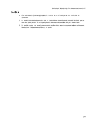Apéndice C. Licencia de Documentación Libre GNU

Notas
    1. Ésta es la traducción del Copyright de la Licencia, no es el Copyright de esta traducción no
       autorizada.
    2. La licencia original dice publisher, que es, estrictamente, quien publica, diferente de editor, que es
       más bien quien prepara un texto para publicar. En castellano editor se usa para ambas cosas.
    3. En sentido estricto esta licencia parece exigir que los títulos sean exactamente Acknowledgements,
       Dedications, Endorsements e History, en inglés.




                                                                                                           169
 