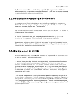 Capítulo 5. Instalación

     Muchas veces el proceso de instalación de Postgres a partir de algún paquete binario es totalmente
     automático, siendo tan sólo necesaria la creación de un usuario tal y como se ha descrito. Esto ocurre por
     ejemplo en distribuciones tales como Ubuntu ó Debian



5.3. Instalación de Postgresql bajo Windows
     La forma más sencilla e intuitiva de realizar esta tarea en Windows es bajándonos el instalador para
     Windows de Postgres de la página web http://www.postgresql.org/download/. Normalmente consta de
     dos archivos, uno con el programa en sí, y otro con la ﬁrma.


     Este instalador se encargará de crear automáticamente el cluster de las bases de datos, y nos guiará en el
     proceso del alta de usuarios y claves.


     Al igual que comentábamos para Linux, también podremos editar los ﬁcheros pg_hba.conf y
     postgresql.conf para ajustar el funcionamiento de Postgres a nuestras necesidades.


     Sería interesante incluir en el ’path’ del Windows la trayectoria de los ejecutables del paquete Postgres.
     Esto es necesario, sobre todo para que el sistema encuentre el comando “pg_dump”, que se encargará de
     efectuar las copias de seguridad de nuestras contabilidades.



5.4. Conﬁguración de MySQL
     Si en lugar de Postgres vamos a utilizar MySQL, tendremos que asegurarnos de que este gestor de bases
     de datos esté instalado y funcionando correctamente.


     La puesta en marcha de MySQL se realizará instalando el paquete correspondiente que esté disponible
     en nuestra distribución Linux. Este proceso creará el directorio /var/lib/mysql con los datos
     necesarios para el funcionamiento de las bases de datos. También se creará una cuenta para el usuario
     mysql para que de esta forma se pueda ejecutar el servidor MySQL. Por último, creará una entrada en el
     directorio /etc/init.d (según distribución) para el arranque y parada automáticos de esta aplicación.
     En el manual de este gestor de bases de datos también se describe el proceso para el arranque y parada
     manual del servidor MySQL.


     Desde un primer momento se crea el usuario root que tendrá privilegios para realizar cualquier cosa en
     las bases de datos; es decir, tendrá el status de superusuario. Al principio no se le asignará ninguna clave,
     por seguridad es conveniente asignarle una lo antes posible. Para que KEME-Contabilidad sea capaz de
     crear y manipular convenientemente las contabilidades que vaya a gestionar tendremos que suministrar
     al servidor MySQL un código de usuario con privilegios de superusuario; si no queremos utilizar “root”,
     podremos crear uno nuevo:




                                                                                                               10
 