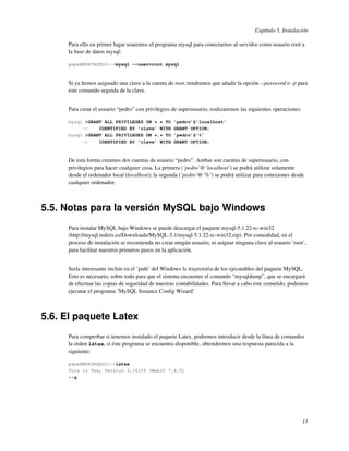 Capítulo 5. Instalación

     Para ello en primer lugar usaremos el programa mysql para conectarnos al servidor como usuario root a
     la base de datos mysql:

     pepe@MORTADELO:~>mysql --user=root mysql



     Si ya hemos asignado una clave a la cuenta de root, tendremos que añadir la opción --password o -p para
     este comando seguida de la clave.


     Para crear el usuario “pedro” con privilegios de superusuario, realizaremos las siguientes operaciones:

     mysql #GRANT ALL PRIVILEGES ON *.* TO         ’pedro’@’localhost’
          ->    IDENTIFIED BY ’clave’ WITH         GRANT OPTION;
     mysql #GRANT ALL PRIVILEGES ON *.* TO         ’pedro’@’%’
          ->    IDENTIFIED BY ’clave’ WITH         GRANT OPTION;



     De esta forma creamos dos cuentas de usuario “pedro”. Ambas son cuentas de superusuario, con
     privilegios para hacer cualquier cosa. La primera (’pedro’@’localhost’) se podrá utilizar solamente
     desde el ordenador local (localhost); la segunda (’pedro’@’%’) se podrá utilizar para conexiones desde
     cualquier ordenador.



5.5. Notas para la versión MySQL bajo Windows
     Para instalar MySQL bajo Windows se puede descargar el paquete mysql-5.1.22-rc-win32
     (http://mysql.rediris.es/Downloads/MySQL-5.1/mysql-5.1.22-rc-win32.zip). Por comodidad, en el
     proceso de instalación se recomienda no crear ningún usuario, ni asignar ninguna clave al usuario ’root’,
     para facilitar nuestros primeros pasos en la aplicación.


     Sería interesante incluir en el ’path’ del Windows la trayectoria de los ejecutables del paquete MySQL.
     Esto es necesario, sobre todo para que el sistema encuentre el comando “mysqldump”, que se encargará
     de efectuar las copias de seguridad de nuestras contabilidades. Para llevar a cabo este cometido, podemos
     ejecutar el programa ’MySQL Instance Conﬁg Wizard’



5.6. El paquete Latex
     Para comprobar si tenemos instalado el paquete Latex, podremos introducir desde la línea de comandos
     la orden látex, si éste programa se encuentra disponible, obtendremos una respuesta parecida a la
     siguiente:

     pepe@MORTADELO:~>latex
     This is Tex, Version 3.14159 (Web2C 7.4.5)
     **q




                                                                                                               11
 