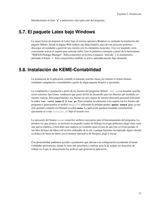 Capítulo 5. Instalación

     Introduciremos la letra “q” y pulsaremos intro para salir del programa.



5.7. El paquete Latex bajo Windows
     La mejor forma de disponer de Latex bajo el sistema operativo Windows es mediante la instalación del
     paquete Miktex. Desde la página Web (miktex.org (http://miktex.org)) de este proyecto podemos
     descargar un instalador a partir de una versión con los elementos esenciales. Una vez instalado, sería
     conveniente activar el soporte para unicode (utf8). Esto lo podemos conseguir a partir de la herramienta
     "MiKTeX Package Manager". Seleccionaremos en la lista el paquete "unicode" y lo instalaremos
     pulsando el botón ’+’. Esta característica también se activa automáticamente bajo demanda.



5.8. Instalación de KEME-Contabilidad
     La instalación de la aplicación contable es bastante sencilla; basta con obtener el ﬁchero binario
     (mediante compilación o instalándolo a partir de algún paquete binario) y ejecutarlo.


     La compilación e instalación a partir de los fuentes del programa (ﬁchero .tar.gz) es bastante sencilla
     en los entornos tipo Linux; tendremos que partir del kit de desarrollo para las librerías qt4 instalado en
     nuestro sistema. Descomprimiremos los fuentes en una carpeta de nuestro directorio personal utilizando
     la orden: tar -zxvf keme-X.X.tar.gz. Para compilar accederemos a la carpeta con los fuentes del
     programa y generaremos el archivo Makefile utilizando la utilidad qmake: qmake keme4.pro; ya tan
     sólo quedará compilar escribiendo la orden make. La aplicación quedará instalada correctamente
     ejecutando el script instalar.sh bajo el usuario root.


     La ejecución del binario keme4 creará los archivos necesarios para el funcionamiento del programa. La
     primera vez que arranca, se mostrará un pequeño cuadro de diálogo en el que podremos elegir entre crear
     una nueva empresa, o bien abrir una empresa ya existente (para el caso de que ésta ya exista porque el
     servidor de bases de datos esté en otro ordenador de la red, o porque hayamos incorporado algun volcado
     en ﬁchero de bases de datos con el monitor interactivo de Postgres, psql) o mysql


     Con posterioridad podremos acceder a parámetros que afectan a la conﬁguración accediendo al menú
     Utilidades-preferencias, donde la tarea más prioritaria a realizar sería la de asignar un directorio de
     trabajo en el que se almacenarán los archivos que generará la aplicación.




                                                                                                               12
 