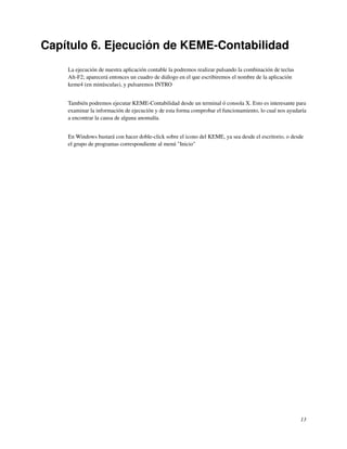 Capítulo 6. Ejecución de KEME-Contabilidad
    La ejecución de nuestra aplicación contable la podremos realizar pulsando la combinación de teclas
    Alt-F2; aparecerá entonces un cuadro de diálogo en el que escribiremos el nombre de la aplicación
    keme4 (en minúsculas), y pulsaremos INTRO


    También podremos ejecutar KEME-Contabilidad desde un terminal ó consola X. Esto es interesante para
    examinar la información de ejecución y de esta forma comprobar el funcionamiento, lo cual nos ayudaría
    a encontrar la causa de alguna anomalía.


    En Windows bastará con hacer doble-click sobre el icono del KEME, ya sea desde el escritorio, o desde
    el grupo de programas correspondiente al menú "Inicio"




                                                                                                         13
 