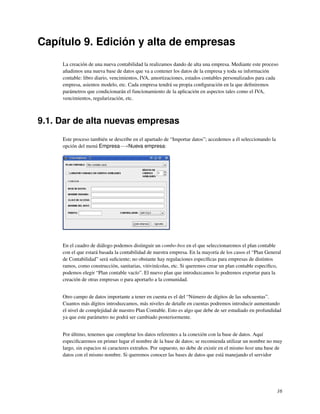Capítulo 9. Edición y alta de empresas
     La creación de una nueva contabilidad la realizamos dando de alta una empresa. Mediante este proceso
     añadimos una nueva base de datos que va a contener los datos de la empresa y toda su información
     contable: libro diario, vencimientos, IVA, amortizaciones, estados contables personalizados para cada
     empresa, asientos modelo, etc. Cada empresa tendrá su propia conﬁguración en la que deﬁniremos
     parámetros que condicionarán el funcionamiento de la aplicación en aspectos tales como el IVA,
     vencimientos, regularización, etc.



9.1. Dar de alta nuevas empresas
     Este proceso también se describe en el apartado de “Importar datos”; accedemos a él seleccionando la
     opción del menú Empresa−→Nueva empresa:




     En el cuadro de diálogo podemos distinguir un combo-box en el que seleccionaremos el plan contable
     con el que estará basada la contabilidad de nuestra empresa. En la mayoría de los casos el “Plan General
     de Contabilidad” será suﬁciente; no obstante hay regulaciones especíﬁcas para empresas de distintos
     ramos, como construcción, sanitarias, vitivinícolas, etc. Si queremos crear un plan contable especíﬁco,
     podemos elegir “Plan contable vacío”. El nuevo plan que introduzcamos lo podremos exportar para la
     creación de otras empresas o para aportarlo a la comunidad.


     Otro campo de datos importante a tener en cuenta es el del “Número de dígitos de las subcuentas”.
     Cuantos más dígitos introduzcamos, más niveles de detalle en cuentas podremos introducir aumentando
     el nivel de complejidad de nuestro Plan Contable. Esto es algo que debe de ser estudiado en profundidad
     ya que este parámetro no podrá ser cambiado posteriormente.


     Por último, tenemos que completar los datos referentes a la conexión con la base de datos. Aquí
     especiﬁcaremos en primer lugar el nombre de la base de datos; se recomienda utilizar un nombre no muy
     largo, sin espacios ni caracteres extraños. Por supuesto, no debe de existir en el mismo host una base de
     datos con el mismo nombre. Si queremos conocer las bases de datos que está manejando el servidor




                                                                                                            16
 