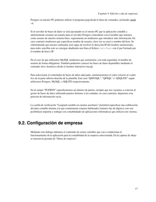 Capítulo 9. Edición y alta de empresas

     Postgres en nuestro PC podemos utilizar el programa psql desde la línea de comandos, tecleando: psql
     -l.


     Si el servidor de bases de datos se está ejecutando en el mismo PC que la aplicación contable y
     anteriormente creamos un usuario para el servidor Postgres coincidente con el nombre que tenemos
     como usuario de nuestro sistema linux, seguramente no tendremos que introducir más información. En
     caso contrario tendremos que especiﬁcar nombre de usuario, clave (en su caso) y nombre del host. Se
     sobreentiende que nuestro ordenador será capaz de resolver la dirección IP del nombre suministrado;
     para redes sencillas esto se consigue añadiendo una línea al ﬁchero /etc/host con el par formado por
     el nombre de host e IP.


     En el caso de que utilicemos MySQL tendremos que suministrar, con toda seguridad, el nombre de
     usuario de forma obligatoria. También podremos conocer las bases de datos disponibles mediante el
     comando show databases desde el monitor interactivo mysql.


     Para seleccionar el controlador de bases de datos adecuado, suministraremos el valor correcto al combo
     box de la parte inferior derecha de la plantilla. Este será “QMYSQL”, “QPSQL” o “QSQLITE” según
     utilicemos Postgres, MySQL, o SQLITE respectivamente.


     En el campo “PUERTO” especiﬁcaremos un número de puerto, siempre que nos vayamos a conectar al
     gestor de bases de datos utilizando puertos distintos a los estándar; en caso contrario, dejaremos esta
     petición de información vacía.


     La casilla de veriﬁcación “Longitud variable en cuentas auxiliares” permitirá especiﬁcar una codiﬁcación
     del plan contable distinta a la que comúnmente estamos habituados (número ﬁjo de dígitos); esto nos
     posibilitará importar y trabajar con contabilidades de aplicaciones informáticas que utilicen este sistema.



9.2. Conﬁguración de empresa
     Mediante este diálogo editamos el contenido de ciertas variables que van a condicionar el
     funcionamiento de la aplicación para la contabilidad de la empresa seleccionada. En la captura de abajo
     se muestra la pestaña de “Datos de empresa”:




                                                                                                             17
 