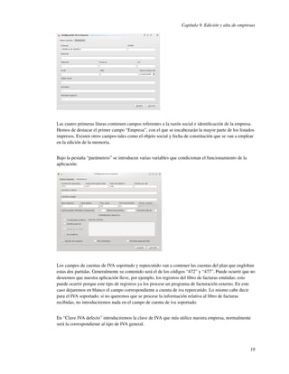 Capítulo 9. Edición y alta de empresas




Las cuatro primeras líneas contienen campos referentes a la razón social e identiﬁcación de la empresa.
Hemos de destacar el primer campo “Empresa”, con el que se encabezarán la mayor parte de los listados
impresos. Existen otros campos tales como el objeto social y fecha de constitución que se van a emplear
en la edición de la memoria.


Bajo la pestaña “parámetros” se introducen varias variables que condicionan el funcionamiento de la
aplicación:




Los campos de cuentas de IVA soportado y repercutido van a contener las cuentas del plan que engloban
estas dos partidas. Generalmente su contenido será el de los códigos “472” y “477”. Puede ocurrir que no
deseemos que nuestra aplicación lleve, por ejemplo, los registros del libro de facturas emitidas; esto
puede ocurrir porque este tipo de registros ya los procese un programa de facturación externo. En este
caso dejaremos en blanco el campo correspondiente a cuenta de iva repercutido. Lo mismo cabe decir
para el IVA soportado; si no queremos que se procese la información relativa al libro de facturas
recibidas, no introduciremos nada en el campo de cuenta de iva soportado.


En “Clave IVA defecto” introduciremos la clave de IVA que más utilice nuestra empresa, normalmente
será la correspondiente al tipo de IVA general.




                                                                                                      18
 