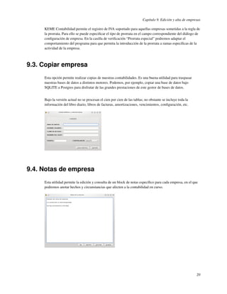 Capítulo 9. Edición y alta de empresas

     KEME Contabilidad permite el registro de IVA soportado para aquellas empresas sometidas a la regla de
     la prorrata. Para ello se puede especiﬁcar el tipo de prorrata en el campo correspondiente del diálogo de
     conﬁguración de empresa. En la casilla de veriﬁcación “Prorrata especial” podremos adaptar el
     comportamiento del programa para que permita la introducción de la prorrata a ramas especíﬁcas de la
     actividad de la empresa.



9.3. Copiar empresa
     Esta opción permite realizar copias de nuestras contabilidades. Es una buena utilidad para traspasar
     nuestras bases de datos a distintos motores. Podemos, por ejemplo, copiar una base de datos bajo
     SQLITE a Postgres para disfrutar de las grandes prestaciones de este gestor de bases de datos.


     Bajo la versión actual no se procesan el cien por cien de las tablas; no obstante se incluye toda la
     información del libro diario, libros de facturas, amortizaciones, vencimientos, conﬁguración, etc.




9.4. Notas de empresa
     Esta utilidad permite la edición y consulta de un block de notas especíﬁco para cada empresa, en el que
     podremos anotar hechos y circunstancias que afecten a la contabilidad en curso.




                                                                                                            20
 