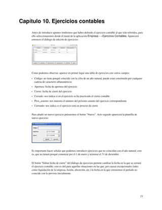 Capítulo 10. Ejercicios contables
    Antes de introducir apuntes tendremos que haber deﬁnido el ejercicio contable al que irán referidos, para
    ello seleccionaremos desde el menú de la aplicación Empresa−→Ejercicios Contables. Aparecerá
    entonces el diálogo de edición de ejercicios:




    Como podemos observar, aparece en primer lugar una tabla de ejercicios con varios campos:

    •   Código: no tiene porqué coincidir con la cifra de un año natural, puede estar constituido por cualquier
        cadena de caracteres alfanuméricos
    •   Apertura: fecha de apertura del ejercicio
    •   Cierre: fecha de cierre del ejercicio
    •   Cerrado: nos indica si en el ejercicio se ha practicado el cierre contable
    •   Prox_asiento: nos muestra el número del próximo asiento del ejercicio correspondiente
    •   Cerrando: nos indica si el ejercicio está en proceso de cierre


    Para añadir un nuevo ejercicio pulsaremos el botón “Nuevo”. Acto seguido aparecerá la plantilla de
    nuevo ejercicio:




    Es importante hacer señalar que podemos introducir ejercicios que no coincidan con el año natural, esto
    es, que no tienen porqué comenzar por el 1 de enero y terminar el 31 de diciembre.


    El botón “Editar fecha de cierre” del diálogo de ejercicios permite cambiar la fecha en la que se cerrará
    el ejercicio contable; esto es útil para aquellas situaciones en las que, por causas excepcionales (tales
    como liquidación de la empresa, fusión, absorción, etc.) la fecha en la que cerraremos el período no
    coincide con la prevista inicialmente.




                                                                                                             21
 