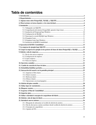 Tabla de contenidos
    1. Introducción ...........................................................................................................................................1
    2. Requerimientos ......................................................................................................................................3
    3. Algunas notas sobre PostgreSQL, MySQL, y SQLITE......................................................................4
    4. Observaciones en torno al punto y a la coma decimal........................................................................6
    5. Instalación ..............................................................................................................................................8
             5.1. Trabajando con SQLITE .............................................................................................................8
             5.2. Comprobación del entorno PostgreSQL operativo bajo Linux...................................................8
             5.3. Instalación de Postgresql bajo Windows...................................................................................10
             5.4. Conﬁguración de MySQL .........................................................................................................10
             5.5. Notas para la versión MySQL bajo Windows...........................................................................11
             5.6. El paquete Latex........................................................................................................................11
             5.7. El paquete Latex bajo Windows................................................................................................12
             5.8. Instalación de KEME-Contabilidad ..........................................................................................12
    6. Ejecución de KEME-Contabilidad ....................................................................................................13
    7. La empresa de ejemplo bajo SQLITE ...............................................................................................14
    8. Cargar la empresa de ejemplo en los gestores de bases de datos PostgreSQL o MySQL.............15
    9. Edición y alta de empresas..................................................................................................................16
             9.1. Dar de alta nuevas empresas .....................................................................................................16
             9.2. Conﬁguración de empresa.........................................................................................................17
             9.3. Copiar empresa .........................................................................................................................20
             9.4. Notas de empresa ......................................................................................................................20
    10. Ejercicios contables ...........................................................................................................................21
    11. Cambio de conexión de base de datos ..............................................................................................23
    12. Deshabilitar/habilitar periodos.........................................................................................................24
    13. Interacción del usuario con la pantalla principal ...........................................................................25
             13.1. Imprimir el libro diario ...........................................................................................................25
             13.2. Diario resumen ........................................................................................................................26
             13.3. Refrescar diario .......................................................................................................................26
             13.4. Filtrar el diario ........................................................................................................................26
             13.5. Operaciones con el portapapeles.............................................................................................27
    14. Edición del plan contable ..................................................................................................................28
    15. Editar tipos de vencimientos.............................................................................................................30
    16. Bloquear cuentas................................................................................................................................31
    17. Exportar el Plan de Contabilidad ....................................................................................................32
    18. Importar plan.....................................................................................................................................33
    19. Editar e introducir conceptos de cargo/abono del diario...............................................................34
    20. Edición y alta de tipos de diario .......................................................................................................35
    21. Introducir nuevos asientos ................................................................................................................36
             21.1. Búsqueda de subcuentas en la tabla de edición de asientos ....................................................36
             21.2. Dar de alta nuevas cuentas auxiliares desde la tabla de edición de asientos...........................37
             21.3. Conceptos de cargo/abono. .....................................................................................................38
             21.4. Apuntes de IVA .......................................................................................................................38



                                                                                                                                                              iii
 