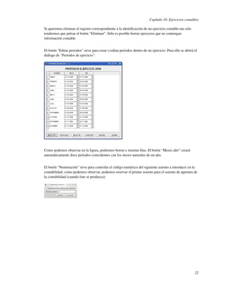 Capítulo 10. Ejercicios contables

Si queremos eliminar el registro correspondiente a la identiﬁcación de un ejercicio contable tan solo
tendremos que pulsar el botón “Eliminar”. Sólo es posible borrar ejercicios que no contengan
información contable


El botón "Editar periodos" sirve para crear o editar periodos dentro de un ejercicio. Para ello se abrirá el
diálogo de "Períodos de ejercicio":




Como podemos observar en la ﬁgura, podremos borrar e insertar ﬁlas. El botón “Meses año” creará
automáticamente doce periodos coincidentes con los meses naturales de un año.


El botón “Numeración” sirve para controlar el código numérico del siguiente asiento a introducir en la
contabilidad; como podemos observar, podemos reservar el primer asiento para el asiento de apertura de
la contabilidad (cuando éste se produzca):




                                                                                                          22
 