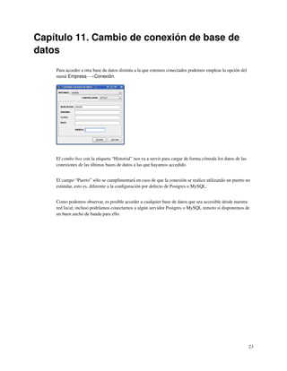 Capítulo 11. Cambio de conexión de base de
datos
    Para acceder a otra base de datos distinta a la que estemos conectados podemos emplear la opción del
    menú Empresa−→Conexión.




    El combo box con la etiqueta “Historial” nos va a servir para cargar de forma cómoda los datos de las
    conexiones de las últimas bases de datos a las que hayamos accedido.


    El campo “Puerto” sólo se cumplimentará en caso de que la conexión se realice utilizando un puerto no
    estándar, esto es, diferente a la conﬁguración por defecto de Postgres o MySQL.


    Como podemos observar, es posible acceder a cualquier base de datos que sea accesible desde nuestra
    red local; incluso podríamos conectarnos a algún servidor Postgres o MySQL remoto si disponemos de
    un buen ancho de banda para ello.




                                                                                                            23
 